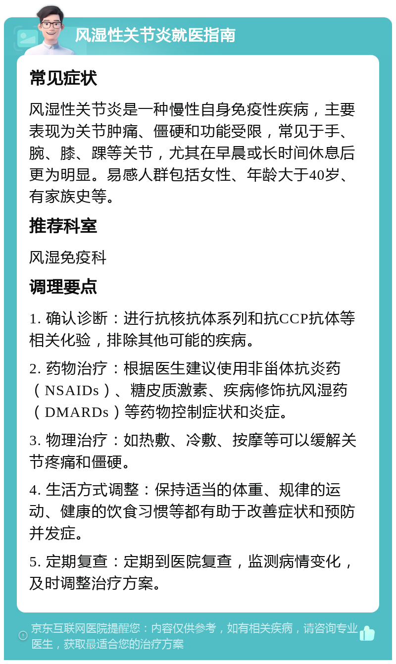 风湿性关节炎就医指南 常见症状 风湿性关节炎是一种慢性自身免疫性疾病，主要表现为关节肿痛、僵硬和功能受限，常见于手、腕、膝、踝等关节，尤其在早晨或长时间休息后更为明显。易感人群包括女性、年龄大于40岁、有家族史等。 推荐科室 风湿免疫科 调理要点 1. 确认诊断：进行抗核抗体系列和抗CCP抗体等相关化验，排除其他可能的疾病。 2. 药物治疗：根据医生建议使用非甾体抗炎药（NSAIDs）、糖皮质激素、疾病修饰抗风湿药（DMARDs）等药物控制症状和炎症。 3. 物理治疗：如热敷、冷敷、按摩等可以缓解关节疼痛和僵硬。 4. 生活方式调整：保持适当的体重、规律的运动、健康的饮食习惯等都有助于改善症状和预防并发症。 5. 定期复查：定期到医院复查，监测病情变化，及时调整治疗方案。