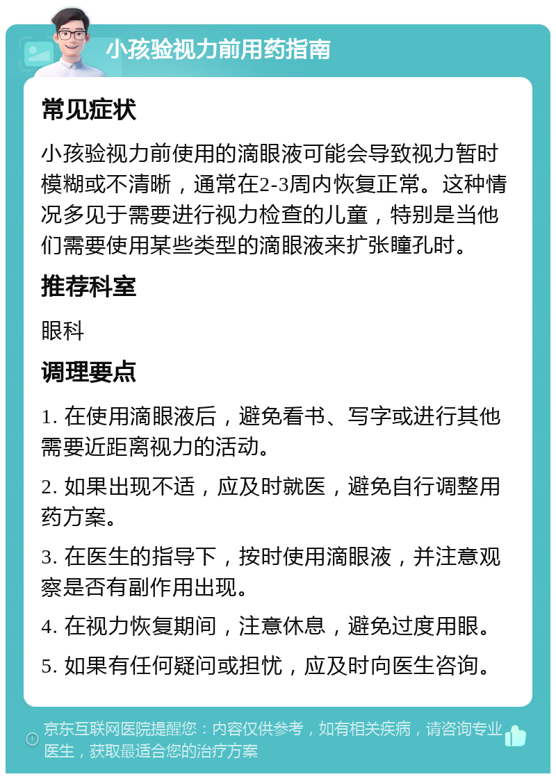 小孩验视力前用药指南 常见症状 小孩验视力前使用的滴眼液可能会导致视力暂时模糊或不清晰，通常在2-3周内恢复正常。这种情况多见于需要进行视力检查的儿童，特别是当他们需要使用某些类型的滴眼液来扩张瞳孔时。 推荐科室 眼科 调理要点 1. 在使用滴眼液后，避免看书、写字或进行其他需要近距离视力的活动。 2. 如果出现不适，应及时就医，避免自行调整用药方案。 3. 在医生的指导下，按时使用滴眼液，并注意观察是否有副作用出现。 4. 在视力恢复期间，注意休息，避免过度用眼。 5. 如果有任何疑问或担忧，应及时向医生咨询。