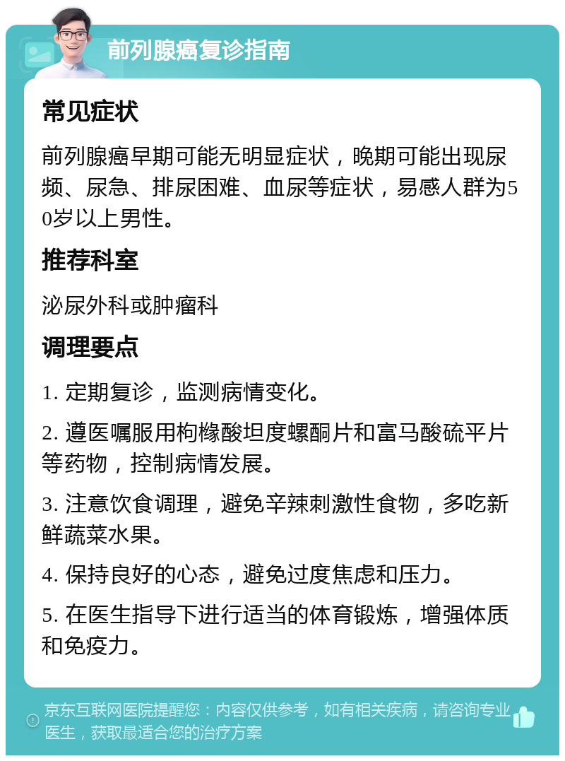 前列腺癌复诊指南 常见症状 前列腺癌早期可能无明显症状，晚期可能出现尿频、尿急、排尿困难、血尿等症状，易感人群为50岁以上男性。 推荐科室 泌尿外科或肿瘤科 调理要点 1. 定期复诊，监测病情变化。 2. 遵医嘱服用枸橼酸坦度螺酮片和富马酸硫平片等药物，控制病情发展。 3. 注意饮食调理，避免辛辣刺激性食物，多吃新鲜蔬菜水果。 4. 保持良好的心态，避免过度焦虑和压力。 5. 在医生指导下进行适当的体育锻炼，增强体质和免疫力。