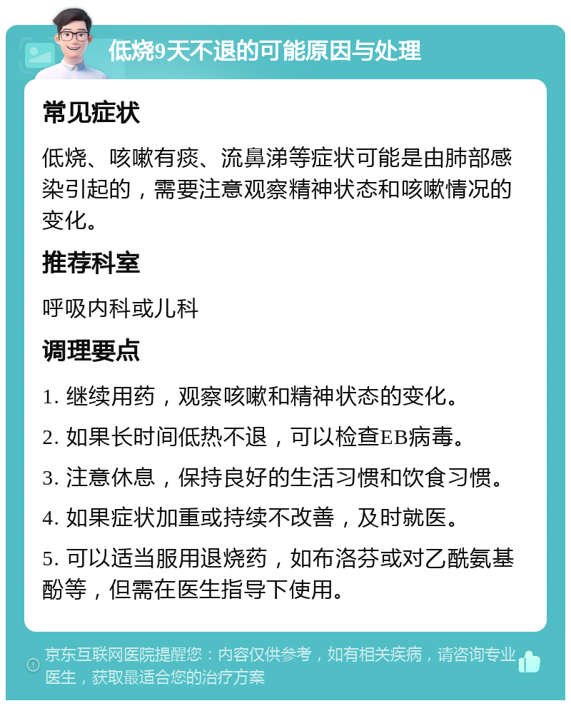 低烧9天不退的可能原因与处理 常见症状 低烧、咳嗽有痰、流鼻涕等症状可能是由肺部感染引起的，需要注意观察精神状态和咳嗽情况的变化。 推荐科室 呼吸内科或儿科 调理要点 1. 继续用药，观察咳嗽和精神状态的变化。 2. 如果长时间低热不退，可以检查EB病毒。 3. 注意休息，保持良好的生活习惯和饮食习惯。 4. 如果症状加重或持续不改善，及时就医。 5. 可以适当服用退烧药，如布洛芬或对乙酰氨基酚等，但需在医生指导下使用。