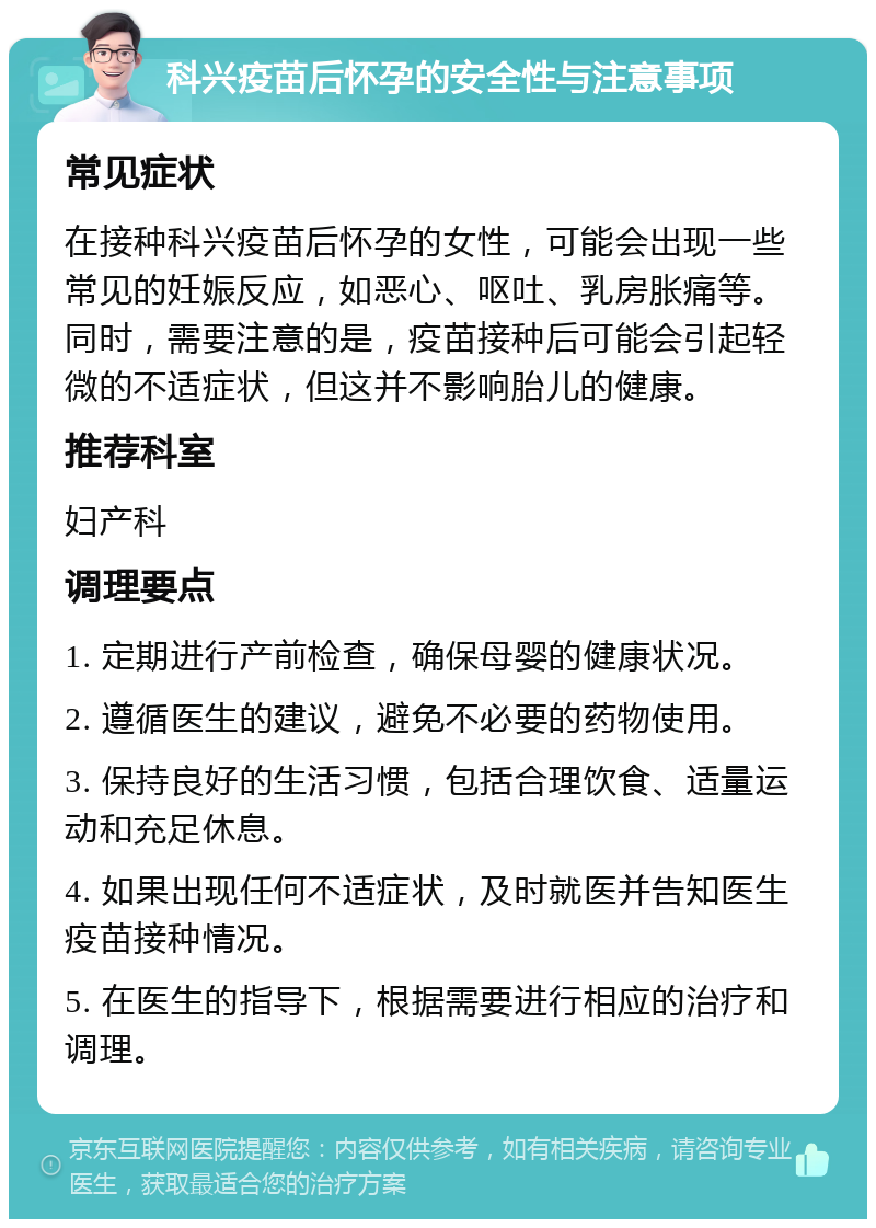 科兴疫苗后怀孕的安全性与注意事项 常见症状 在接种科兴疫苗后怀孕的女性，可能会出现一些常见的妊娠反应，如恶心、呕吐、乳房胀痛等。同时，需要注意的是，疫苗接种后可能会引起轻微的不适症状，但这并不影响胎儿的健康。 推荐科室 妇产科 调理要点 1. 定期进行产前检查，确保母婴的健康状况。 2. 遵循医生的建议，避免不必要的药物使用。 3. 保持良好的生活习惯，包括合理饮食、适量运动和充足休息。 4. 如果出现任何不适症状，及时就医并告知医生疫苗接种情况。 5. 在医生的指导下，根据需要进行相应的治疗和调理。