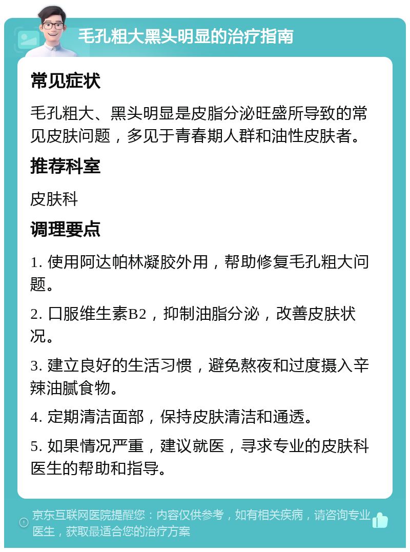 毛孔粗大黑头明显的治疗指南 常见症状 毛孔粗大、黑头明显是皮脂分泌旺盛所导致的常见皮肤问题，多见于青春期人群和油性皮肤者。 推荐科室 皮肤科 调理要点 1. 使用阿达帕林凝胶外用，帮助修复毛孔粗大问题。 2. 口服维生素B2，抑制油脂分泌，改善皮肤状况。 3. 建立良好的生活习惯，避免熬夜和过度摄入辛辣油腻食物。 4. 定期清洁面部，保持皮肤清洁和通透。 5. 如果情况严重，建议就医，寻求专业的皮肤科医生的帮助和指导。