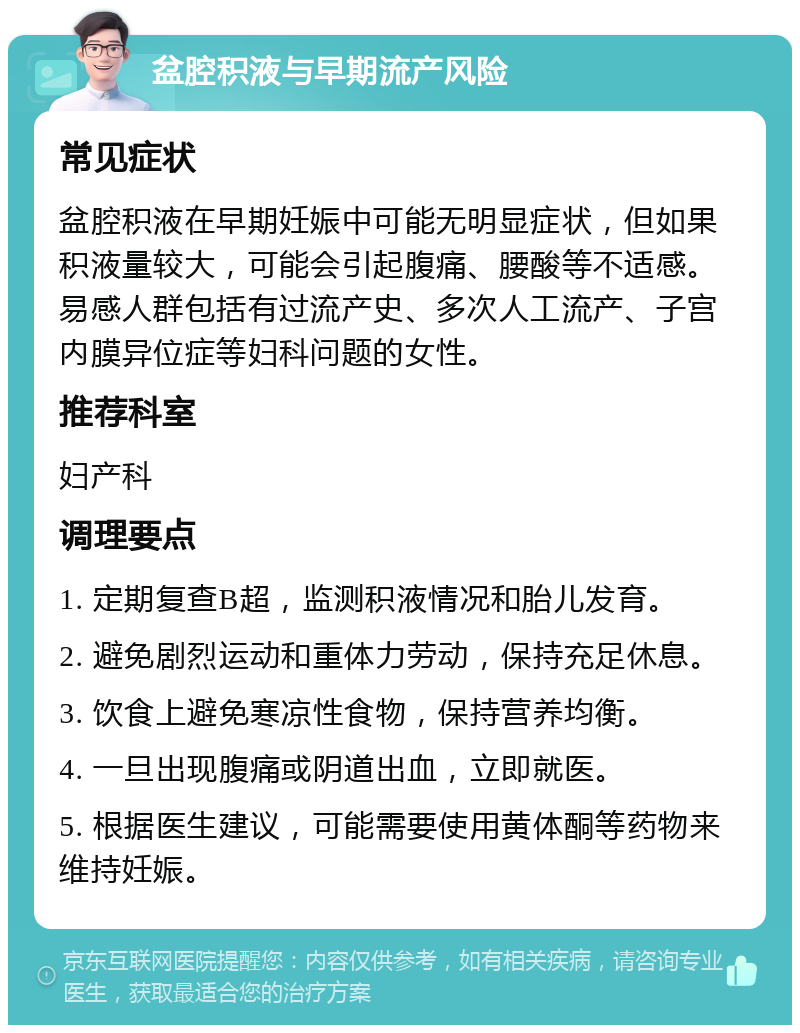 盆腔积液与早期流产风险 常见症状 盆腔积液在早期妊娠中可能无明显症状，但如果积液量较大，可能会引起腹痛、腰酸等不适感。易感人群包括有过流产史、多次人工流产、子宫内膜异位症等妇科问题的女性。 推荐科室 妇产科 调理要点 1. 定期复查B超，监测积液情况和胎儿发育。 2. 避免剧烈运动和重体力劳动，保持充足休息。 3. 饮食上避免寒凉性食物，保持营养均衡。 4. 一旦出现腹痛或阴道出血，立即就医。 5. 根据医生建议，可能需要使用黄体酮等药物来维持妊娠。