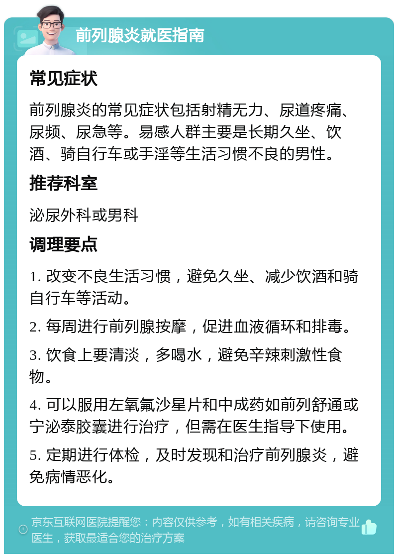 前列腺炎就医指南 常见症状 前列腺炎的常见症状包括射精无力、尿道疼痛、尿频、尿急等。易感人群主要是长期久坐、饮酒、骑自行车或手淫等生活习惯不良的男性。 推荐科室 泌尿外科或男科 调理要点 1. 改变不良生活习惯，避免久坐、减少饮酒和骑自行车等活动。 2. 每周进行前列腺按摩，促进血液循环和排毒。 3. 饮食上要清淡，多喝水，避免辛辣刺激性食物。 4. 可以服用左氧氟沙星片和中成药如前列舒通或宁泌泰胶囊进行治疗，但需在医生指导下使用。 5. 定期进行体检，及时发现和治疗前列腺炎，避免病情恶化。