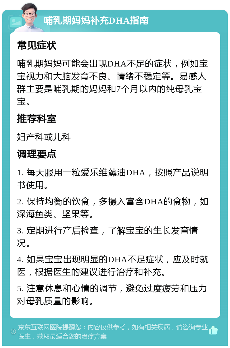 哺乳期妈妈补充DHA指南 常见症状 哺乳期妈妈可能会出现DHA不足的症状，例如宝宝视力和大脑发育不良、情绪不稳定等。易感人群主要是哺乳期的妈妈和7个月以内的纯母乳宝宝。 推荐科室 妇产科或儿科 调理要点 1. 每天服用一粒爱乐维藻油DHA，按照产品说明书使用。 2. 保持均衡的饮食，多摄入富含DHA的食物，如深海鱼类、坚果等。 3. 定期进行产后检查，了解宝宝的生长发育情况。 4. 如果宝宝出现明显的DHA不足症状，应及时就医，根据医生的建议进行治疗和补充。 5. 注意休息和心情的调节，避免过度疲劳和压力对母乳质量的影响。