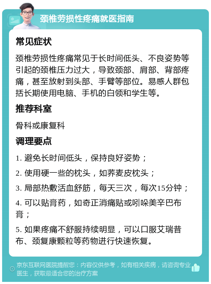 颈椎劳损性疼痛就医指南 常见症状 颈椎劳损性疼痛常见于长时间低头、不良姿势等引起的颈椎压力过大，导致颈部、肩部、背部疼痛，甚至放射到头部、手臂等部位。易感人群包括长期使用电脑、手机的白领和学生等。 推荐科室 骨科或康复科 调理要点 1. 避免长时间低头，保持良好姿势； 2. 使用硬一些的枕头，如荞麦皮枕头； 3. 局部热敷活血舒筋，每天三次，每次15分钟； 4. 可以贴膏药，如奇正消痛贴或吲哚美辛巴布膏； 5. 如果疼痛不舒服持续明显，可以口服艾瑞昔布、颈复康颗粒等药物进行快速恢复。