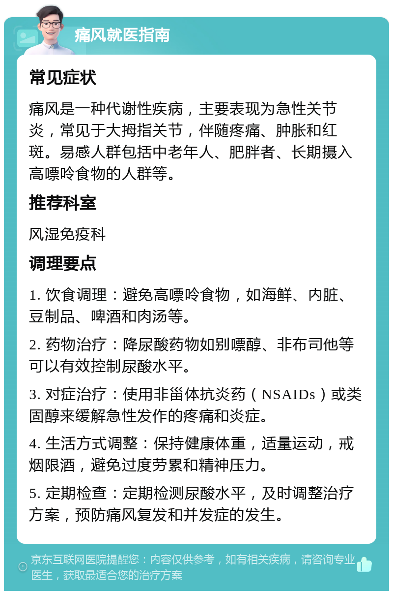 痛风就医指南 常见症状 痛风是一种代谢性疾病，主要表现为急性关节炎，常见于大拇指关节，伴随疼痛、肿胀和红斑。易感人群包括中老年人、肥胖者、长期摄入高嘌呤食物的人群等。 推荐科室 风湿免疫科 调理要点 1. 饮食调理：避免高嘌呤食物，如海鲜、内脏、豆制品、啤酒和肉汤等。 2. 药物治疗：降尿酸药物如别嘌醇、非布司他等可以有效控制尿酸水平。 3. 对症治疗：使用非甾体抗炎药（NSAIDs）或类固醇来缓解急性发作的疼痛和炎症。 4. 生活方式调整：保持健康体重，适量运动，戒烟限酒，避免过度劳累和精神压力。 5. 定期检查：定期检测尿酸水平，及时调整治疗方案，预防痛风复发和并发症的发生。