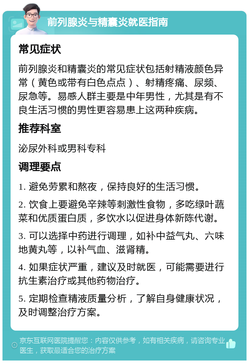 前列腺炎与精囊炎就医指南 常见症状 前列腺炎和精囊炎的常见症状包括射精液颜色异常（黄色或带有白色点点）、射精疼痛、尿频、尿急等。易感人群主要是中年男性，尤其是有不良生活习惯的男性更容易患上这两种疾病。 推荐科室 泌尿外科或男科专科 调理要点 1. 避免劳累和熬夜，保持良好的生活习惯。 2. 饮食上要避免辛辣等刺激性食物，多吃绿叶蔬菜和优质蛋白质，多饮水以促进身体新陈代谢。 3. 可以选择中药进行调理，如补中益气丸、六味地黄丸等，以补气血、滋肾精。 4. 如果症状严重，建议及时就医，可能需要进行抗生素治疗或其他药物治疗。 5. 定期检查精液质量分析，了解自身健康状况，及时调整治疗方案。