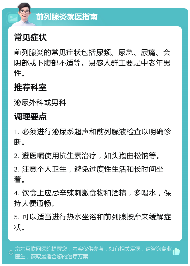 前列腺炎就医指南 常见症状 前列腺炎的常见症状包括尿频、尿急、尿痛、会阴部或下腹部不适等。易感人群主要是中老年男性。 推荐科室 泌尿外科或男科 调理要点 1. 必须进行泌尿系超声和前列腺液检查以明确诊断。 2. 遵医嘱使用抗生素治疗，如头孢曲松钠等。 3. 注意个人卫生，避免过度性生活和长时间坐着。 4. 饮食上应忌辛辣刺激食物和酒精，多喝水，保持大便通畅。 5. 可以适当进行热水坐浴和前列腺按摩来缓解症状。