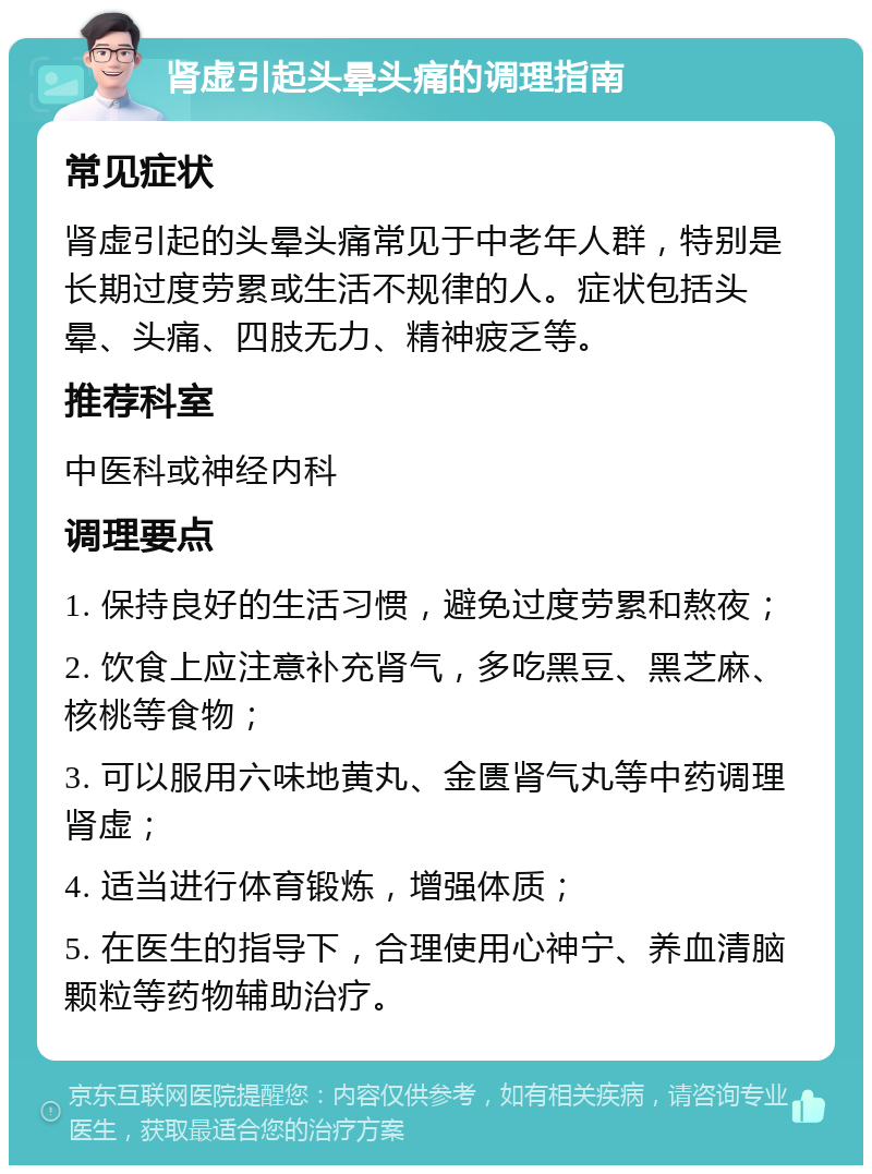 肾虚引起头晕头痛的调理指南 常见症状 肾虚引起的头晕头痛常见于中老年人群，特别是长期过度劳累或生活不规律的人。症状包括头晕、头痛、四肢无力、精神疲乏等。 推荐科室 中医科或神经内科 调理要点 1. 保持良好的生活习惯，避免过度劳累和熬夜； 2. 饮食上应注意补充肾气，多吃黑豆、黑芝麻、核桃等食物； 3. 可以服用六味地黄丸、金匮肾气丸等中药调理肾虚； 4. 适当进行体育锻炼，增强体质； 5. 在医生的指导下，合理使用心神宁、养血清脑颗粒等药物辅助治疗。