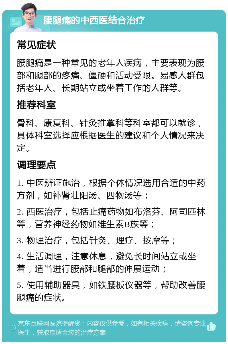 腰腿痛的中西医结合治疗 常见症状 腰腿痛是一种常见的老年人疾病，主要表现为腰部和腿部的疼痛、僵硬和活动受限。易感人群包括老年人、长期站立或坐着工作的人群等。 推荐科室 骨科、康复科、针灸推拿科等科室都可以就诊，具体科室选择应根据医生的建议和个人情况来决定。 调理要点 1. 中医辨证施治，根据个体情况选用合适的中药方剂，如补肾壮阳汤、四物汤等； 2. 西医治疗，包括止痛药物如布洛芬、阿司匹林等，营养神经药物如维生素B族等； 3. 物理治疗，包括针灸、理疗、按摩等； 4. 生活调理，注意休息，避免长时间站立或坐着，适当进行腰部和腿部的伸展运动； 5. 使用辅助器具，如铁腰板仪器等，帮助改善腰腿痛的症状。