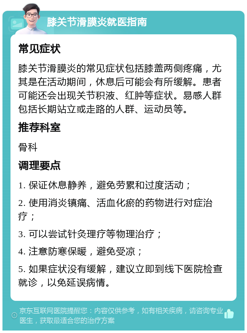 膝关节滑膜炎就医指南 常见症状 膝关节滑膜炎的常见症状包括膝盖两侧疼痛，尤其是在活动期间，休息后可能会有所缓解。患者可能还会出现关节积液、红肿等症状。易感人群包括长期站立或走路的人群、运动员等。 推荐科室 骨科 调理要点 1. 保证休息静养，避免劳累和过度活动； 2. 使用消炎镇痛、活血化瘀的药物进行对症治疗； 3. 可以尝试针灸理疗等物理治疗； 4. 注意防寒保暖，避免受凉； 5. 如果症状没有缓解，建议立即到线下医院检查就诊，以免延误病情。