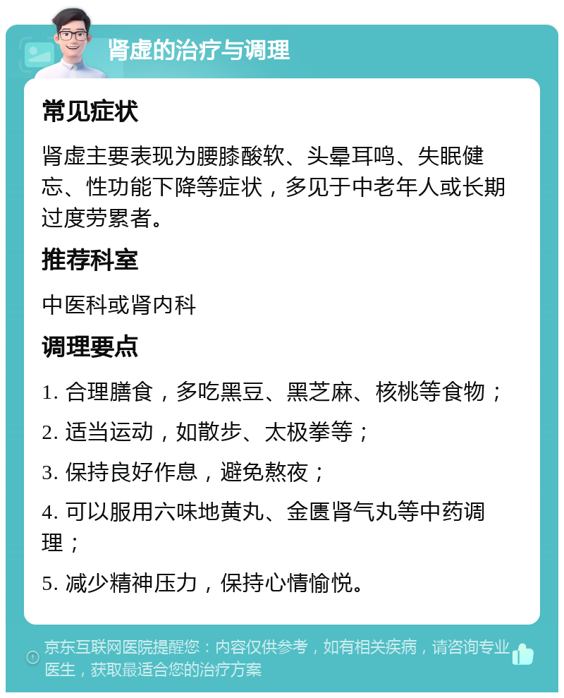 肾虚的治疗与调理 常见症状 肾虚主要表现为腰膝酸软、头晕耳鸣、失眠健忘、性功能下降等症状，多见于中老年人或长期过度劳累者。 推荐科室 中医科或肾内科 调理要点 1. 合理膳食，多吃黑豆、黑芝麻、核桃等食物； 2. 适当运动，如散步、太极拳等； 3. 保持良好作息，避免熬夜； 4. 可以服用六味地黄丸、金匮肾气丸等中药调理； 5. 减少精神压力，保持心情愉悦。