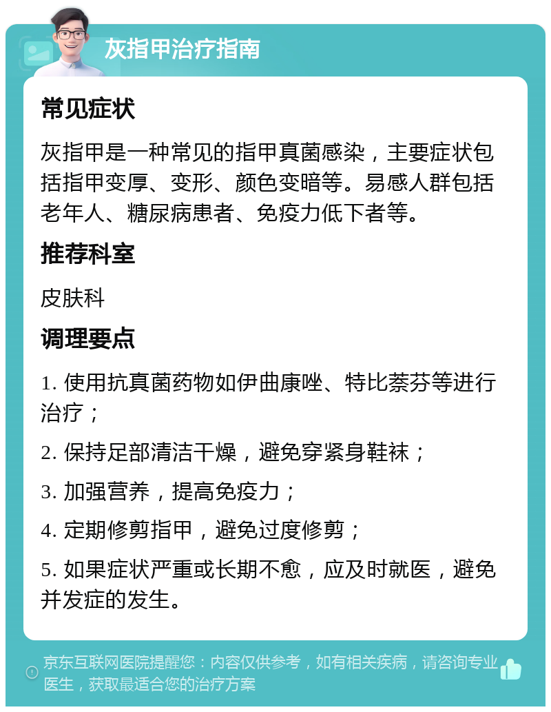 灰指甲治疗指南 常见症状 灰指甲是一种常见的指甲真菌感染，主要症状包括指甲变厚、变形、颜色变暗等。易感人群包括老年人、糖尿病患者、免疫力低下者等。 推荐科室 皮肤科 调理要点 1. 使用抗真菌药物如伊曲康唑、特比萘芬等进行治疗； 2. 保持足部清洁干燥，避免穿紧身鞋袜； 3. 加强营养，提高免疫力； 4. 定期修剪指甲，避免过度修剪； 5. 如果症状严重或长期不愈，应及时就医，避免并发症的发生。