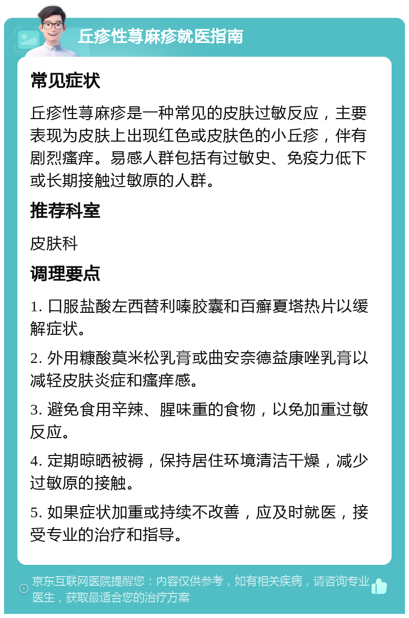 丘疹性荨麻疹就医指南 常见症状 丘疹性荨麻疹是一种常见的皮肤过敏反应，主要表现为皮肤上出现红色或皮肤色的小丘疹，伴有剧烈瘙痒。易感人群包括有过敏史、免疫力低下或长期接触过敏原的人群。 推荐科室 皮肤科 调理要点 1. 口服盐酸左西替利嗪胶囊和百癣夏塔热片以缓解症状。 2. 外用糠酸莫米松乳膏或曲安奈德益康唑乳膏以减轻皮肤炎症和瘙痒感。 3. 避免食用辛辣、腥味重的食物，以免加重过敏反应。 4. 定期晾晒被褥，保持居住环境清洁干燥，减少过敏原的接触。 5. 如果症状加重或持续不改善，应及时就医，接受专业的治疗和指导。