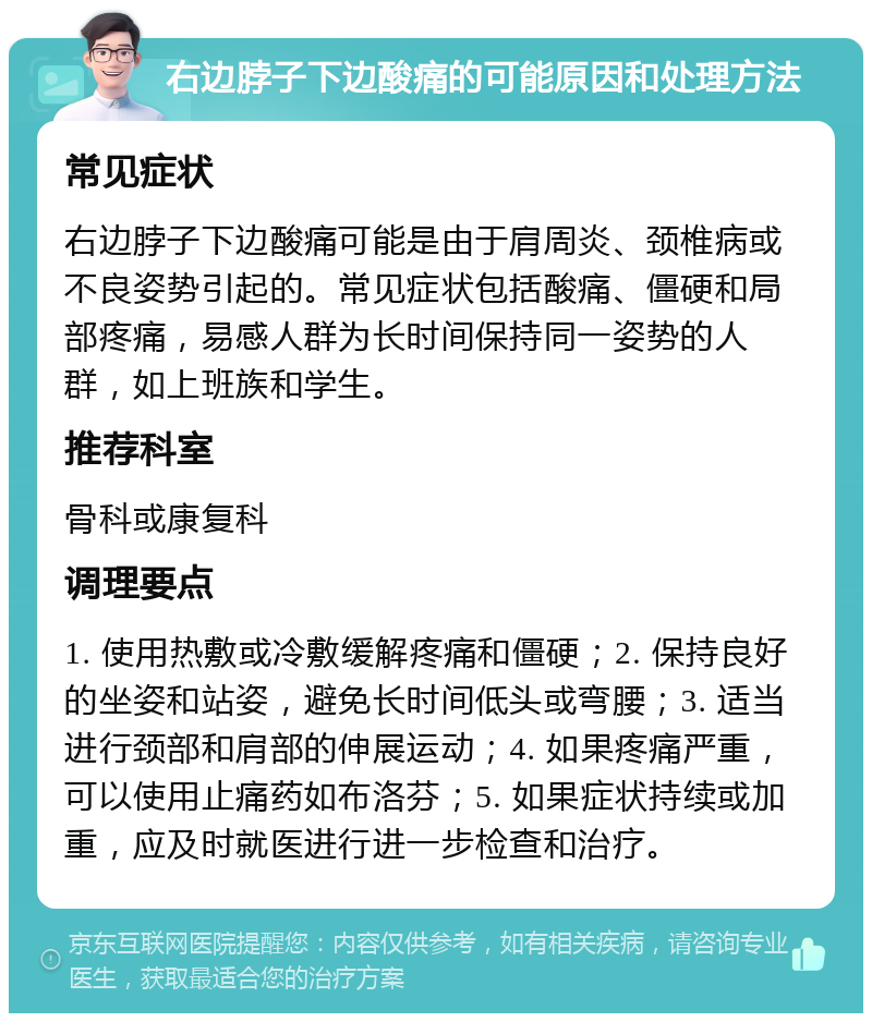 右边脖子下边酸痛的可能原因和处理方法 常见症状 右边脖子下边酸痛可能是由于肩周炎、颈椎病或不良姿势引起的。常见症状包括酸痛、僵硬和局部疼痛，易感人群为长时间保持同一姿势的人群，如上班族和学生。 推荐科室 骨科或康复科 调理要点 1. 使用热敷或冷敷缓解疼痛和僵硬；2. 保持良好的坐姿和站姿，避免长时间低头或弯腰；3. 适当进行颈部和肩部的伸展运动；4. 如果疼痛严重，可以使用止痛药如布洛芬；5. 如果症状持续或加重，应及时就医进行进一步检查和治疗。