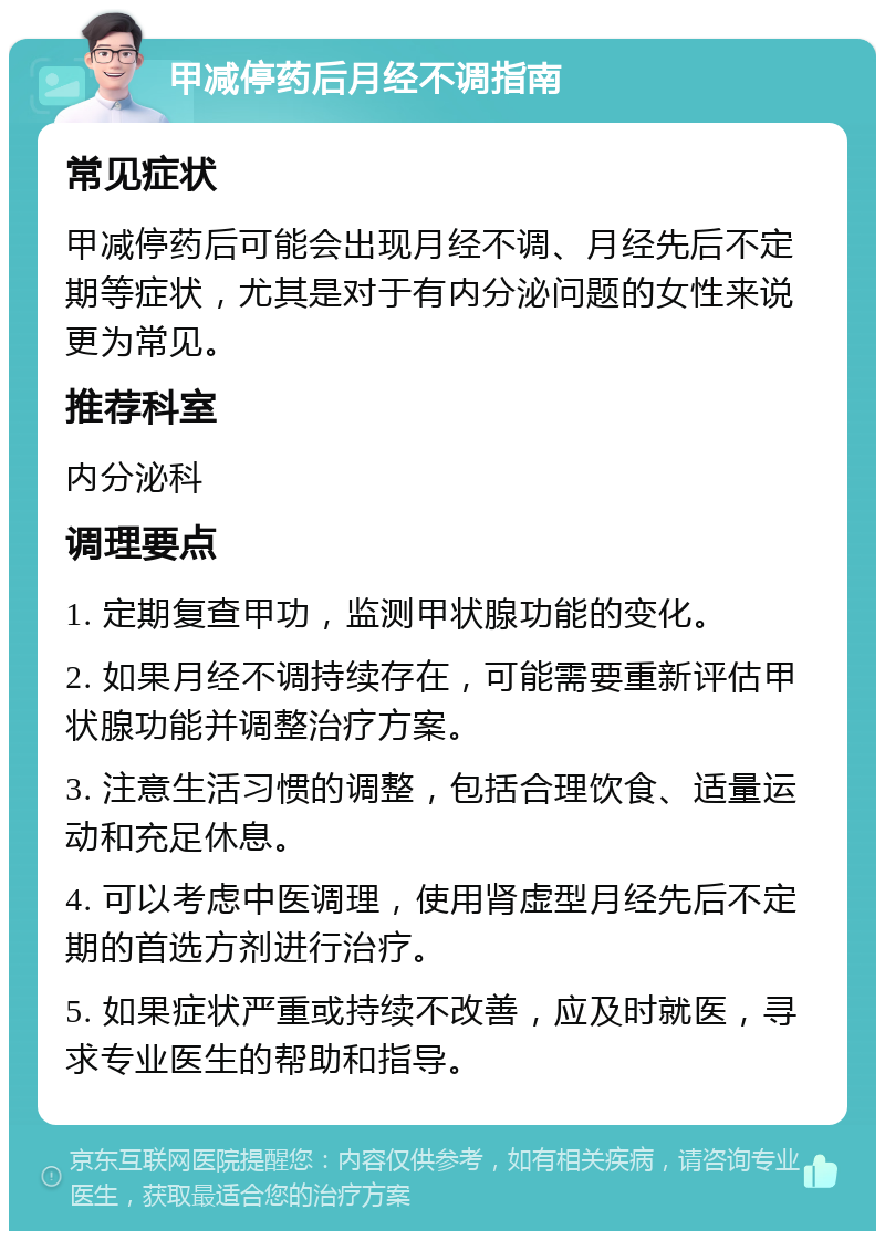 甲减停药后月经不调指南 常见症状 甲减停药后可能会出现月经不调、月经先后不定期等症状，尤其是对于有内分泌问题的女性来说更为常见。 推荐科室 内分泌科 调理要点 1. 定期复查甲功，监测甲状腺功能的变化。 2. 如果月经不调持续存在，可能需要重新评估甲状腺功能并调整治疗方案。 3. 注意生活习惯的调整，包括合理饮食、适量运动和充足休息。 4. 可以考虑中医调理，使用肾虚型月经先后不定期的首选方剂进行治疗。 5. 如果症状严重或持续不改善，应及时就医，寻求专业医生的帮助和指导。