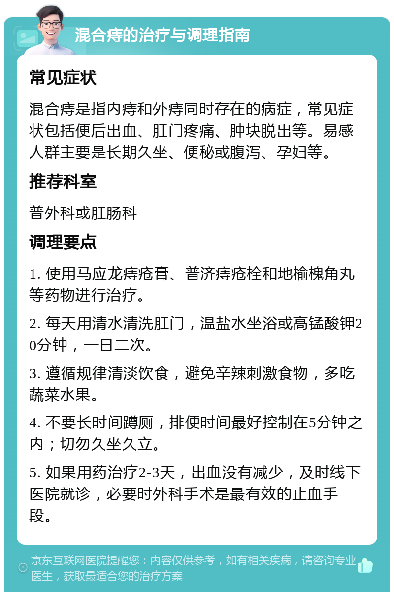 混合痔的治疗与调理指南 常见症状 混合痔是指内痔和外痔同时存在的病症，常见症状包括便后出血、肛门疼痛、肿块脱出等。易感人群主要是长期久坐、便秘或腹泻、孕妇等。 推荐科室 普外科或肛肠科 调理要点 1. 使用马应龙痔疮膏、普济痔疮栓和地榆槐角丸等药物进行治疗。 2. 每天用清水清洗肛门，温盐水坐浴或高锰酸钾20分钟，一日二次。 3. 遵循规律清淡饮食，避免辛辣刺激食物，多吃蔬菜水果。 4. 不要长时间蹲厕，排便时间最好控制在5分钟之内；切勿久坐久立。 5. 如果用药治疗2-3天，出血没有减少，及时线下医院就诊，必要时外科手术是最有效的止血手段。