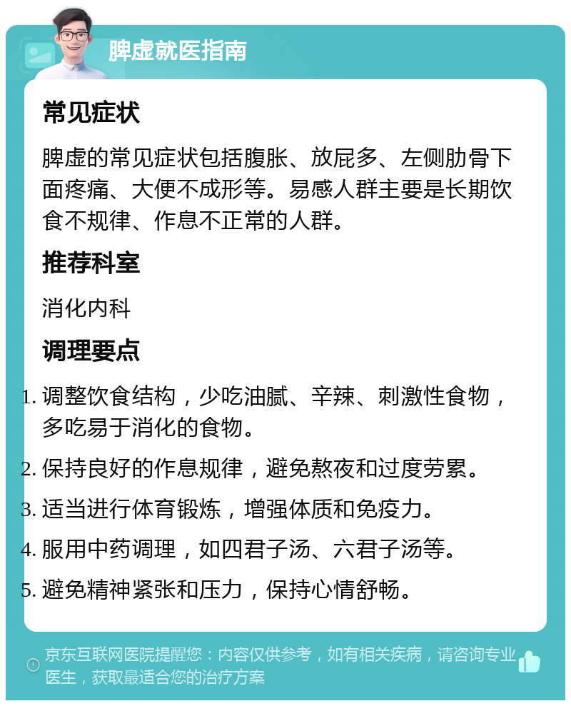 脾虚就医指南 常见症状 脾虚的常见症状包括腹胀、放屁多、左侧肋骨下面疼痛、大便不成形等。易感人群主要是长期饮食不规律、作息不正常的人群。 推荐科室 消化内科 调理要点 调整饮食结构，少吃油腻、辛辣、刺激性食物，多吃易于消化的食物。 保持良好的作息规律，避免熬夜和过度劳累。 适当进行体育锻炼，增强体质和免疫力。 服用中药调理，如四君子汤、六君子汤等。 避免精神紧张和压力，保持心情舒畅。