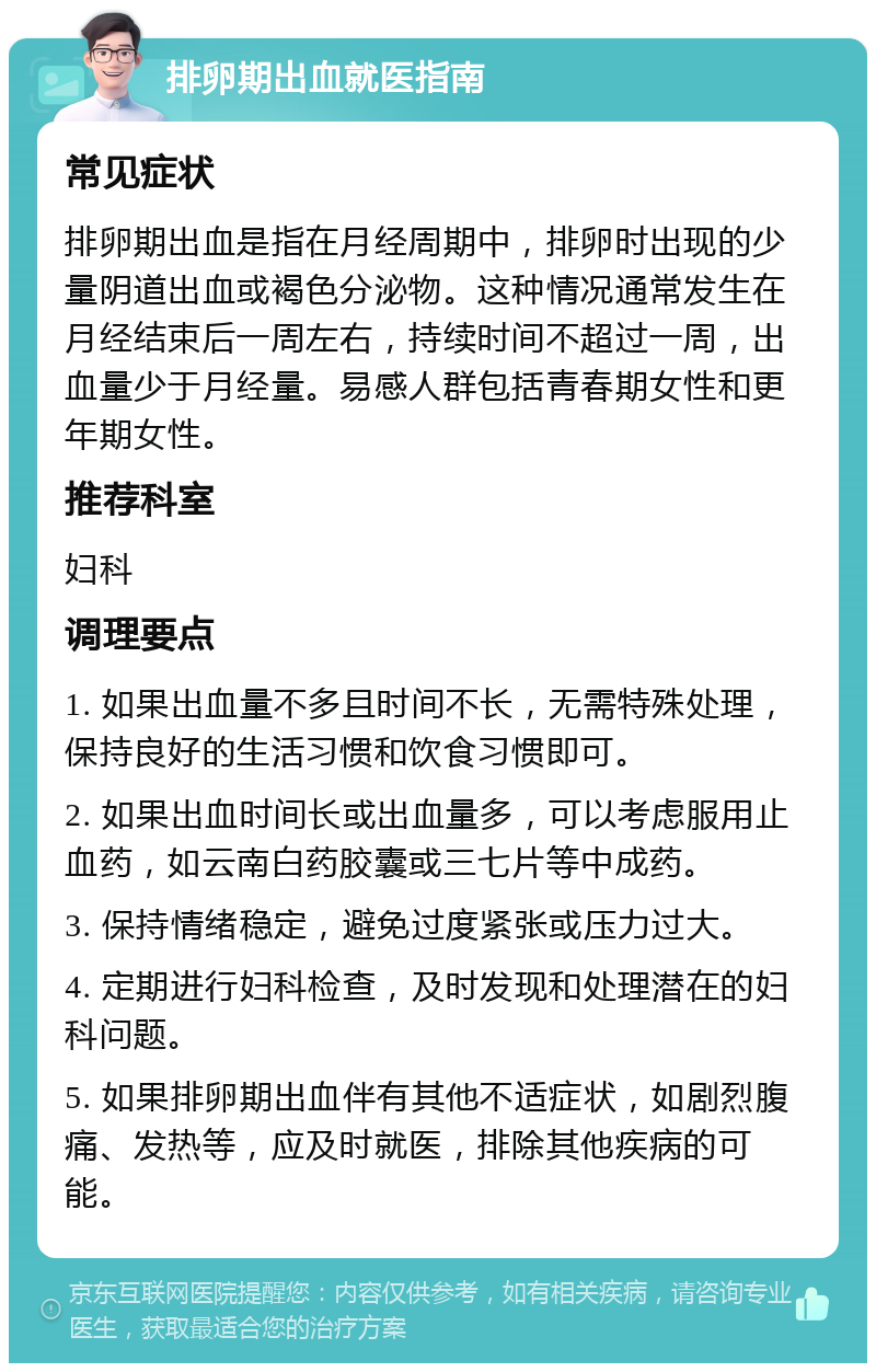 排卵期出血就医指南 常见症状 排卵期出血是指在月经周期中，排卵时出现的少量阴道出血或褐色分泌物。这种情况通常发生在月经结束后一周左右，持续时间不超过一周，出血量少于月经量。易感人群包括青春期女性和更年期女性。 推荐科室 妇科 调理要点 1. 如果出血量不多且时间不长，无需特殊处理，保持良好的生活习惯和饮食习惯即可。 2. 如果出血时间长或出血量多，可以考虑服用止血药，如云南白药胶囊或三七片等中成药。 3. 保持情绪稳定，避免过度紧张或压力过大。 4. 定期进行妇科检查，及时发现和处理潜在的妇科问题。 5. 如果排卵期出血伴有其他不适症状，如剧烈腹痛、发热等，应及时就医，排除其他疾病的可能。