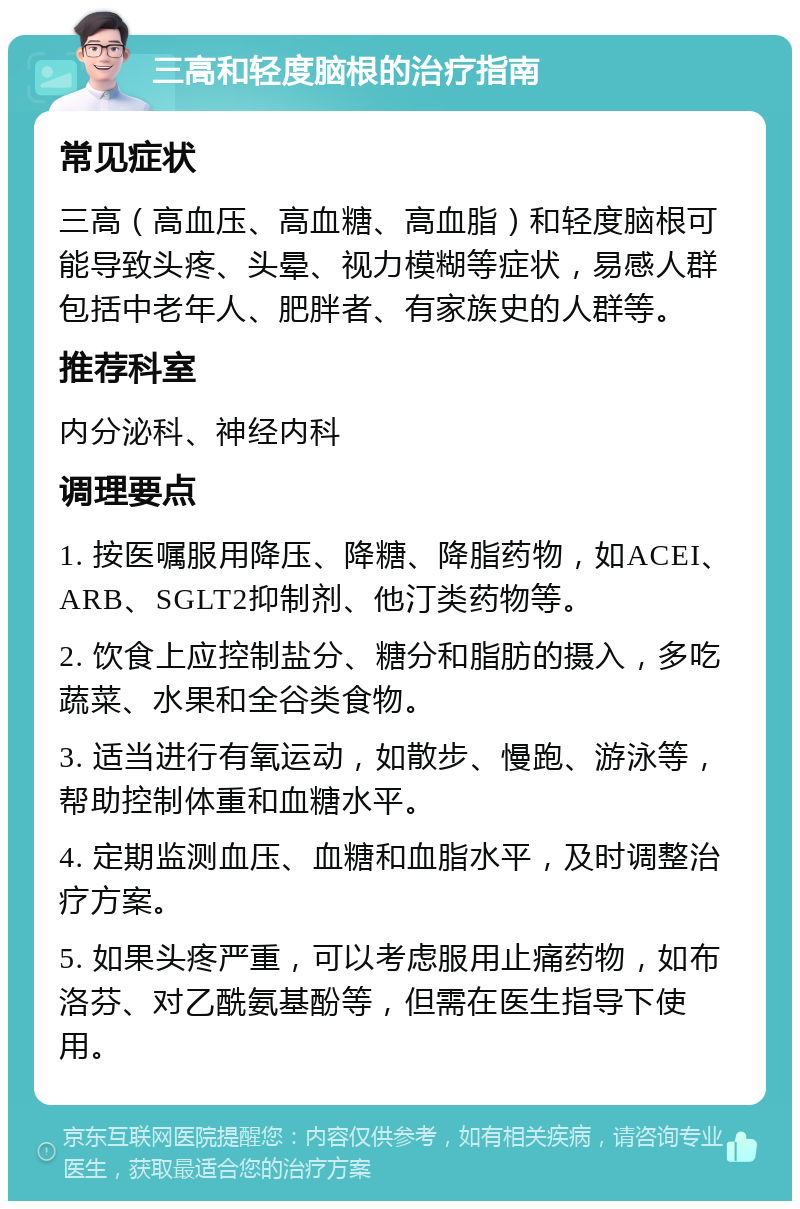 三高和轻度脑根的治疗指南 常见症状 三高（高血压、高血糖、高血脂）和轻度脑根可能导致头疼、头晕、视力模糊等症状，易感人群包括中老年人、肥胖者、有家族史的人群等。 推荐科室 内分泌科、神经内科 调理要点 1. 按医嘱服用降压、降糖、降脂药物，如ACEI、ARB、SGLT2抑制剂、他汀类药物等。 2. 饮食上应控制盐分、糖分和脂肪的摄入，多吃蔬菜、水果和全谷类食物。 3. 适当进行有氧运动，如散步、慢跑、游泳等，帮助控制体重和血糖水平。 4. 定期监测血压、血糖和血脂水平，及时调整治疗方案。 5. 如果头疼严重，可以考虑服用止痛药物，如布洛芬、对乙酰氨基酚等，但需在医生指导下使用。