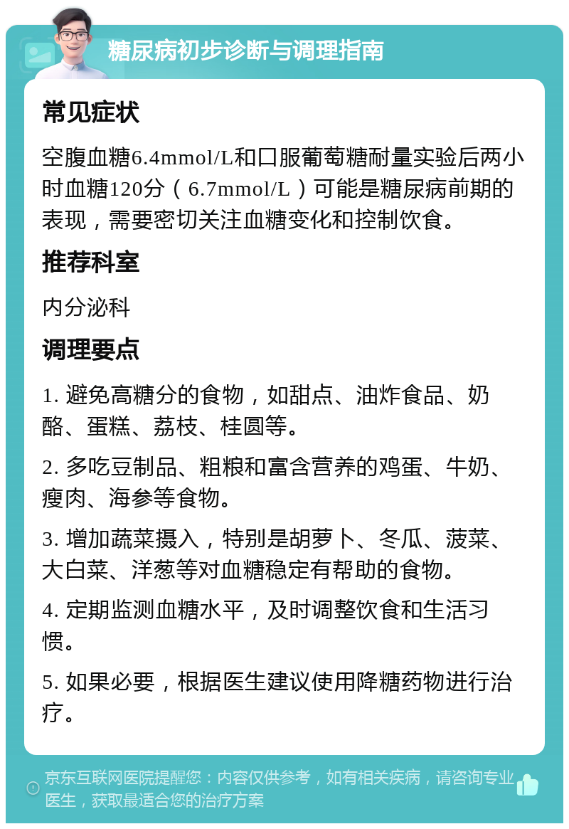 糖尿病初步诊断与调理指南 常见症状 空腹血糖6.4mmol/L和口服葡萄糖耐量实验后两小时血糖120分（6.7mmol/L）可能是糖尿病前期的表现，需要密切关注血糖变化和控制饮食。 推荐科室 内分泌科 调理要点 1. 避免高糖分的食物，如甜点、油炸食品、奶酪、蛋糕、荔枝、桂圆等。 2. 多吃豆制品、粗粮和富含营养的鸡蛋、牛奶、瘦肉、海参等食物。 3. 增加蔬菜摄入，特别是胡萝卜、冬瓜、菠菜、大白菜、洋葱等对血糖稳定有帮助的食物。 4. 定期监测血糖水平，及时调整饮食和生活习惯。 5. 如果必要，根据医生建议使用降糖药物进行治疗。