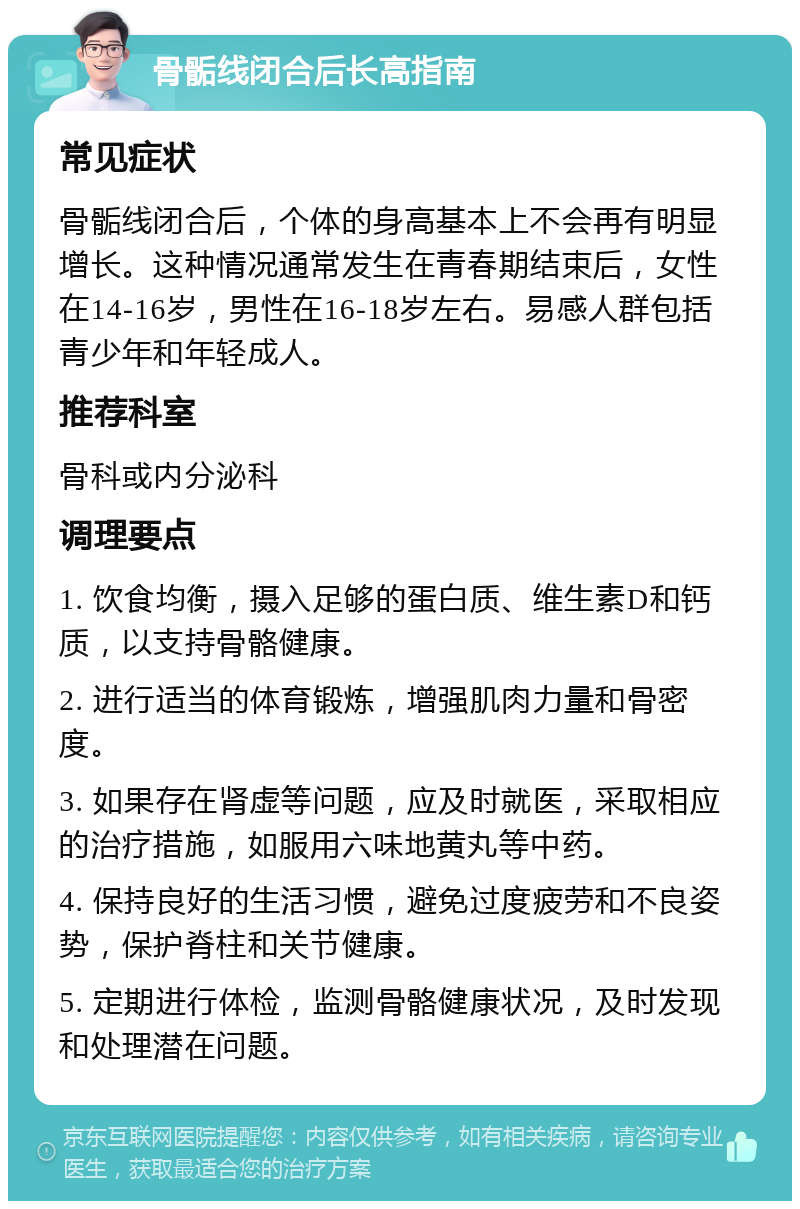 骨骺线闭合后长高指南 常见症状 骨骺线闭合后，个体的身高基本上不会再有明显增长。这种情况通常发生在青春期结束后，女性在14-16岁，男性在16-18岁左右。易感人群包括青少年和年轻成人。 推荐科室 骨科或内分泌科 调理要点 1. 饮食均衡，摄入足够的蛋白质、维生素D和钙质，以支持骨骼健康。 2. 进行适当的体育锻炼，增强肌肉力量和骨密度。 3. 如果存在肾虚等问题，应及时就医，采取相应的治疗措施，如服用六味地黄丸等中药。 4. 保持良好的生活习惯，避免过度疲劳和不良姿势，保护脊柱和关节健康。 5. 定期进行体检，监测骨骼健康状况，及时发现和处理潜在问题。