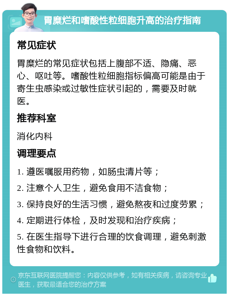 胃糜烂和嗜酸性粒细胞升高的治疗指南 常见症状 胃糜烂的常见症状包括上腹部不适、隐痛、恶心、呕吐等。嗜酸性粒细胞指标偏高可能是由于寄生虫感染或过敏性症状引起的，需要及时就医。 推荐科室 消化内科 调理要点 1. 遵医嘱服用药物，如肠虫清片等； 2. 注意个人卫生，避免食用不洁食物； 3. 保持良好的生活习惯，避免熬夜和过度劳累； 4. 定期进行体检，及时发现和治疗疾病； 5. 在医生指导下进行合理的饮食调理，避免刺激性食物和饮料。