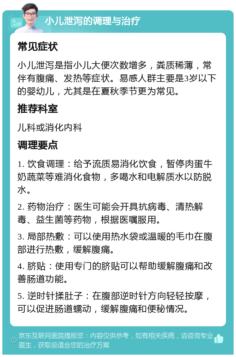 小儿泄泻的调理与治疗 常见症状 小儿泄泻是指小儿大便次数增多，粪质稀薄，常伴有腹痛、发热等症状。易感人群主要是3岁以下的婴幼儿，尤其是在夏秋季节更为常见。 推荐科室 儿科或消化内科 调理要点 1. 饮食调理：给予流质易消化饮食，暂停肉蛋牛奶蔬菜等难消化食物，多喝水和电解质水以防脱水。 2. 药物治疗：医生可能会开具抗病毒、清热解毒、益生菌等药物，根据医嘱服用。 3. 局部热敷：可以使用热水袋或温暖的毛巾在腹部进行热敷，缓解腹痛。 4. 脐贴：使用专门的脐贴可以帮助缓解腹痛和改善肠道功能。 5. 逆时针揉肚子：在腹部逆时针方向轻轻按摩，可以促进肠道蠕动，缓解腹痛和便秘情况。