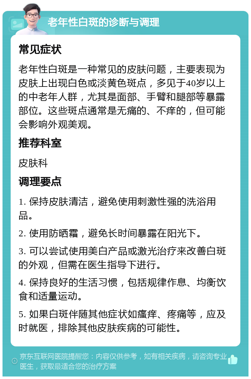 老年性白斑的诊断与调理 常见症状 老年性白斑是一种常见的皮肤问题，主要表现为皮肤上出现白色或淡黄色斑点，多见于40岁以上的中老年人群，尤其是面部、手臂和腿部等暴露部位。这些斑点通常是无痛的、不痒的，但可能会影响外观美观。 推荐科室 皮肤科 调理要点 1. 保持皮肤清洁，避免使用刺激性强的洗浴用品。 2. 使用防晒霜，避免长时间暴露在阳光下。 3. 可以尝试使用美白产品或激光治疗来改善白斑的外观，但需在医生指导下进行。 4. 保持良好的生活习惯，包括规律作息、均衡饮食和适量运动。 5. 如果白斑伴随其他症状如瘙痒、疼痛等，应及时就医，排除其他皮肤疾病的可能性。