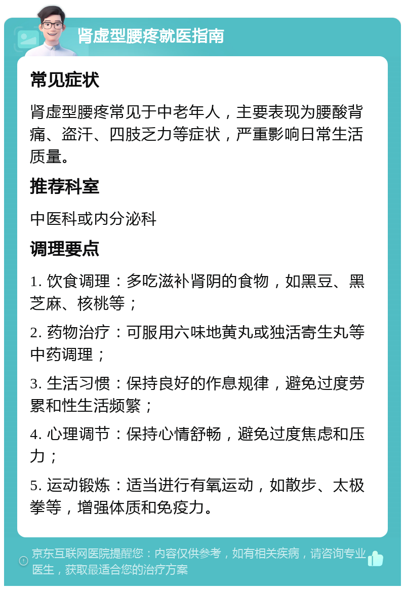 肾虚型腰疼就医指南 常见症状 肾虚型腰疼常见于中老年人，主要表现为腰酸背痛、盗汗、四肢乏力等症状，严重影响日常生活质量。 推荐科室 中医科或内分泌科 调理要点 1. 饮食调理：多吃滋补肾阴的食物，如黑豆、黑芝麻、核桃等； 2. 药物治疗：可服用六味地黄丸或独活寄生丸等中药调理； 3. 生活习惯：保持良好的作息规律，避免过度劳累和性生活频繁； 4. 心理调节：保持心情舒畅，避免过度焦虑和压力； 5. 运动锻炼：适当进行有氧运动，如散步、太极拳等，增强体质和免疫力。