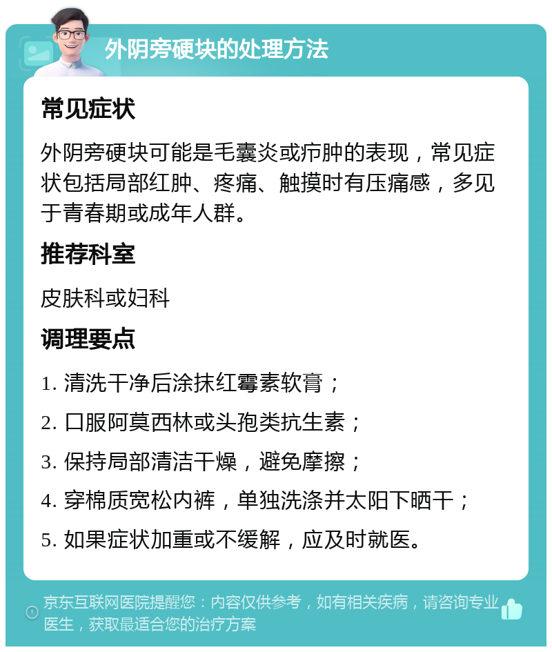 外阴旁硬块的处理方法 常见症状 外阴旁硬块可能是毛囊炎或疖肿的表现，常见症状包括局部红肿、疼痛、触摸时有压痛感，多见于青春期或成年人群。 推荐科室 皮肤科或妇科 调理要点 1. 清洗干净后涂抹红霉素软膏； 2. 口服阿莫西林或头孢类抗生素； 3. 保持局部清洁干燥，避免摩擦； 4. 穿棉质宽松内裤，单独洗涤并太阳下晒干； 5. 如果症状加重或不缓解，应及时就医。