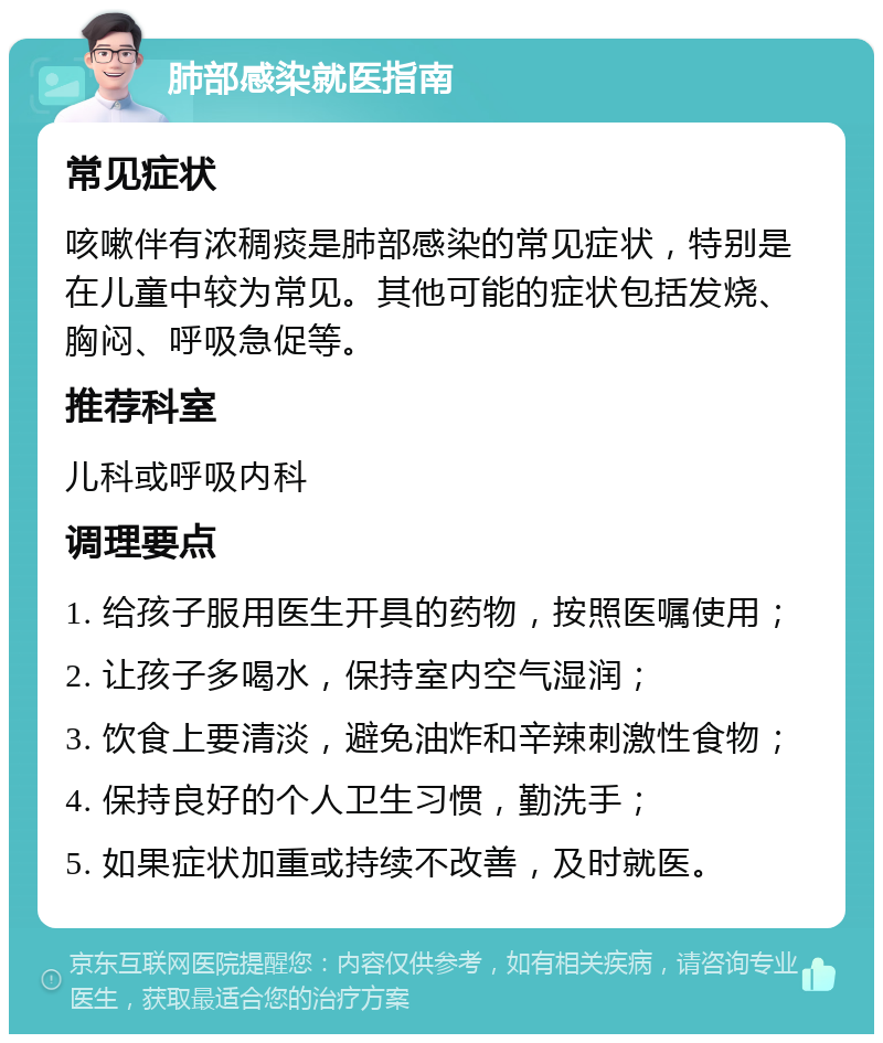 肺部感染就医指南 常见症状 咳嗽伴有浓稠痰是肺部感染的常见症状，特别是在儿童中较为常见。其他可能的症状包括发烧、胸闷、呼吸急促等。 推荐科室 儿科或呼吸内科 调理要点 1. 给孩子服用医生开具的药物，按照医嘱使用； 2. 让孩子多喝水，保持室内空气湿润； 3. 饮食上要清淡，避免油炸和辛辣刺激性食物； 4. 保持良好的个人卫生习惯，勤洗手； 5. 如果症状加重或持续不改善，及时就医。