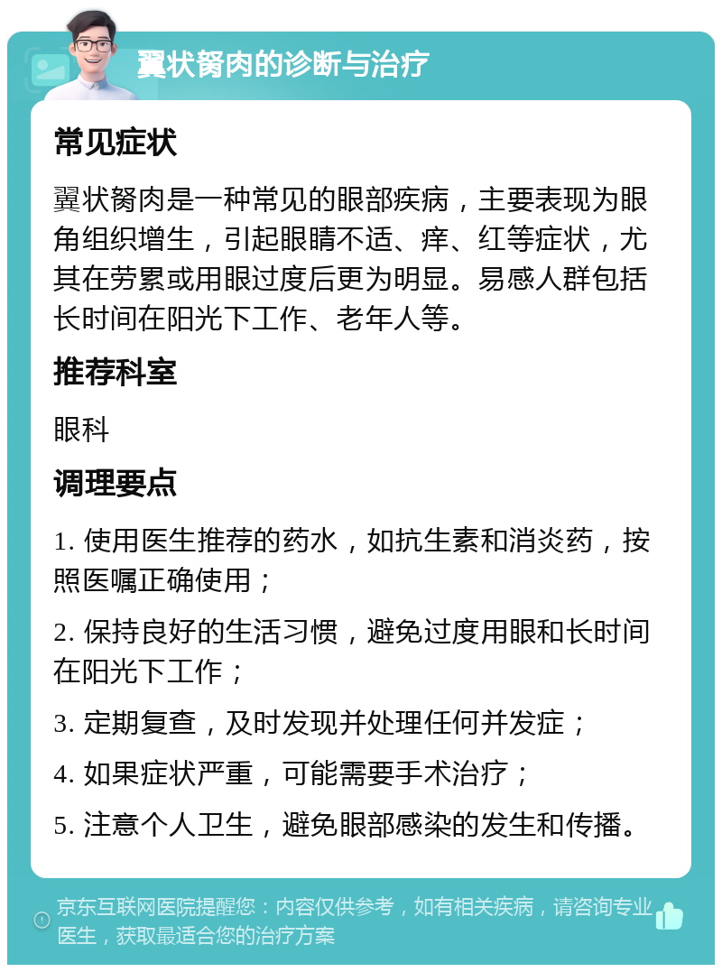 翼状胬肉的诊断与治疗 常见症状 翼状胬肉是一种常见的眼部疾病，主要表现为眼角组织增生，引起眼睛不适、痒、红等症状，尤其在劳累或用眼过度后更为明显。易感人群包括长时间在阳光下工作、老年人等。 推荐科室 眼科 调理要点 1. 使用医生推荐的药水，如抗生素和消炎药，按照医嘱正确使用； 2. 保持良好的生活习惯，避免过度用眼和长时间在阳光下工作； 3. 定期复查，及时发现并处理任何并发症； 4. 如果症状严重，可能需要手术治疗； 5. 注意个人卫生，避免眼部感染的发生和传播。