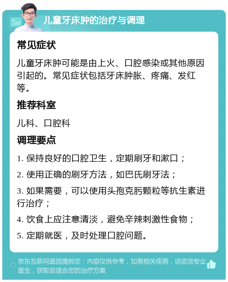 儿童牙床肿的治疗与调理 常见症状 儿童牙床肿可能是由上火、口腔感染或其他原因引起的。常见症状包括牙床肿胀、疼痛、发红等。 推荐科室 儿科、口腔科 调理要点 1. 保持良好的口腔卫生，定期刷牙和漱口； 2. 使用正确的刷牙方法，如巴氏刷牙法； 3. 如果需要，可以使用头孢克肟颗粒等抗生素进行治疗； 4. 饮食上应注意清淡，避免辛辣刺激性食物； 5. 定期就医，及时处理口腔问题。