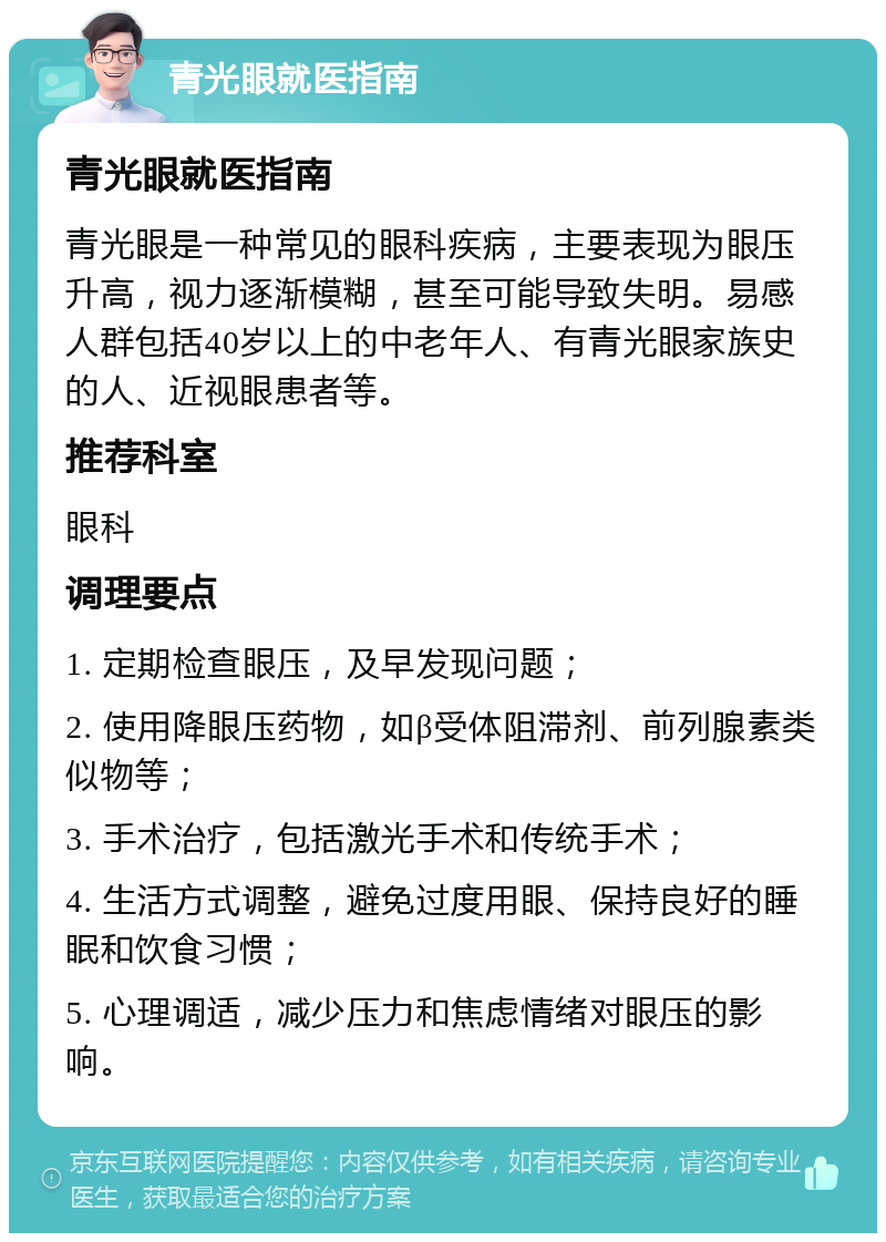 青光眼就医指南 青光眼就医指南 青光眼是一种常见的眼科疾病，主要表现为眼压升高，视力逐渐模糊，甚至可能导致失明。易感人群包括40岁以上的中老年人、有青光眼家族史的人、近视眼患者等。 推荐科室 眼科 调理要点 1. 定期检查眼压，及早发现问题； 2. 使用降眼压药物，如β受体阻滞剂、前列腺素类似物等； 3. 手术治疗，包括激光手术和传统手术； 4. 生活方式调整，避免过度用眼、保持良好的睡眠和饮食习惯； 5. 心理调适，减少压力和焦虑情绪对眼压的影响。