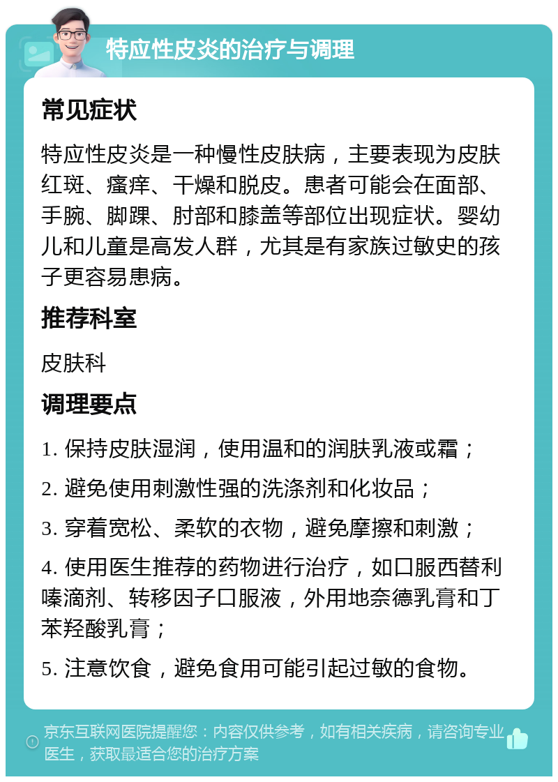 特应性皮炎的治疗与调理 常见症状 特应性皮炎是一种慢性皮肤病，主要表现为皮肤红斑、瘙痒、干燥和脱皮。患者可能会在面部、手腕、脚踝、肘部和膝盖等部位出现症状。婴幼儿和儿童是高发人群，尤其是有家族过敏史的孩子更容易患病。 推荐科室 皮肤科 调理要点 1. 保持皮肤湿润，使用温和的润肤乳液或霜； 2. 避免使用刺激性强的洗涤剂和化妆品； 3. 穿着宽松、柔软的衣物，避免摩擦和刺激； 4. 使用医生推荐的药物进行治疗，如口服西替利嗪滴剂、转移因子口服液，外用地奈德乳膏和丁苯羟酸乳膏； 5. 注意饮食，避免食用可能引起过敏的食物。