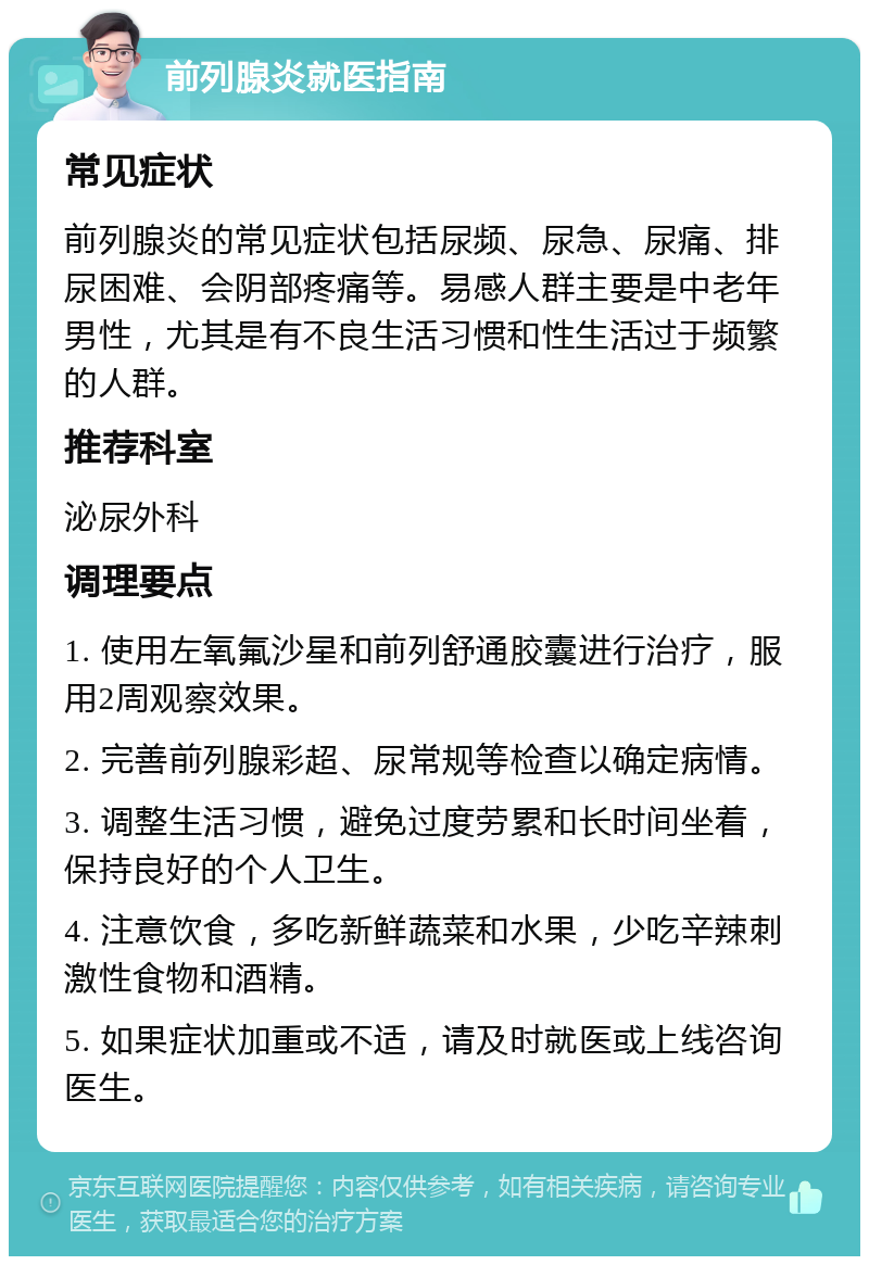 前列腺炎就医指南 常见症状 前列腺炎的常见症状包括尿频、尿急、尿痛、排尿困难、会阴部疼痛等。易感人群主要是中老年男性，尤其是有不良生活习惯和性生活过于频繁的人群。 推荐科室 泌尿外科 调理要点 1. 使用左氧氟沙星和前列舒通胶囊进行治疗，服用2周观察效果。 2. 完善前列腺彩超、尿常规等检查以确定病情。 3. 调整生活习惯，避免过度劳累和长时间坐着，保持良好的个人卫生。 4. 注意饮食，多吃新鲜蔬菜和水果，少吃辛辣刺激性食物和酒精。 5. 如果症状加重或不适，请及时就医或上线咨询医生。