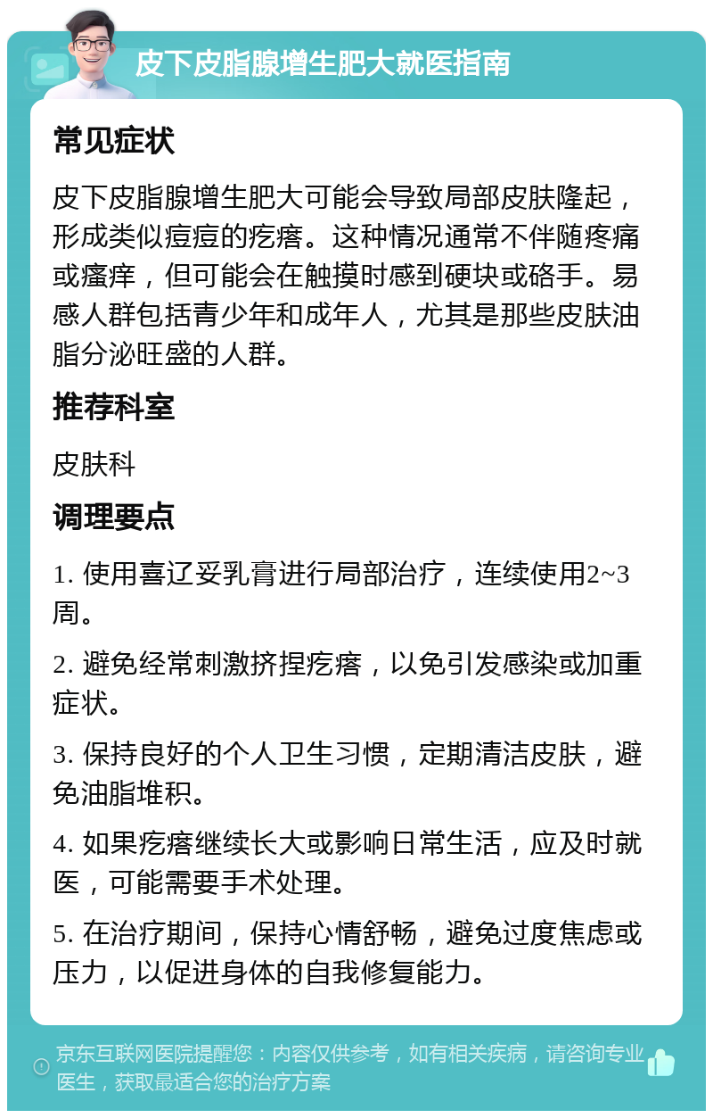 皮下皮脂腺增生肥大就医指南 常见症状 皮下皮脂腺增生肥大可能会导致局部皮肤隆起，形成类似痘痘的疙瘩。这种情况通常不伴随疼痛或瘙痒，但可能会在触摸时感到硬块或硌手。易感人群包括青少年和成年人，尤其是那些皮肤油脂分泌旺盛的人群。 推荐科室 皮肤科 调理要点 1. 使用喜辽妥乳膏进行局部治疗，连续使用2~3周。 2. 避免经常刺激挤捏疙瘩，以免引发感染或加重症状。 3. 保持良好的个人卫生习惯，定期清洁皮肤，避免油脂堆积。 4. 如果疙瘩继续长大或影响日常生活，应及时就医，可能需要手术处理。 5. 在治疗期间，保持心情舒畅，避免过度焦虑或压力，以促进身体的自我修复能力。