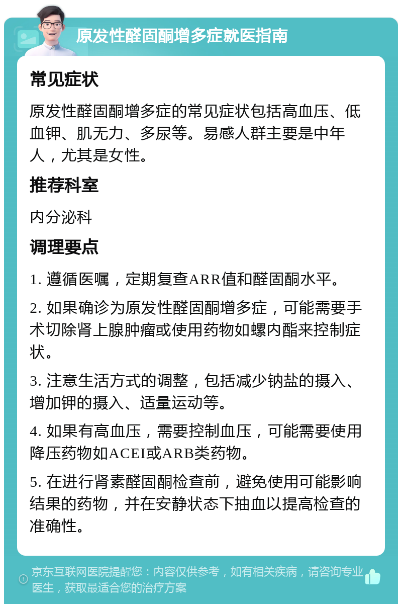 原发性醛固酮增多症就医指南 常见症状 原发性醛固酮增多症的常见症状包括高血压、低血钾、肌无力、多尿等。易感人群主要是中年人，尤其是女性。 推荐科室 内分泌科 调理要点 1. 遵循医嘱，定期复查ARR值和醛固酮水平。 2. 如果确诊为原发性醛固酮增多症，可能需要手术切除肾上腺肿瘤或使用药物如螺内酯来控制症状。 3. 注意生活方式的调整，包括减少钠盐的摄入、增加钾的摄入、适量运动等。 4. 如果有高血压，需要控制血压，可能需要使用降压药物如ACEI或ARB类药物。 5. 在进行肾素醛固酮检查前，避免使用可能影响结果的药物，并在安静状态下抽血以提高检查的准确性。