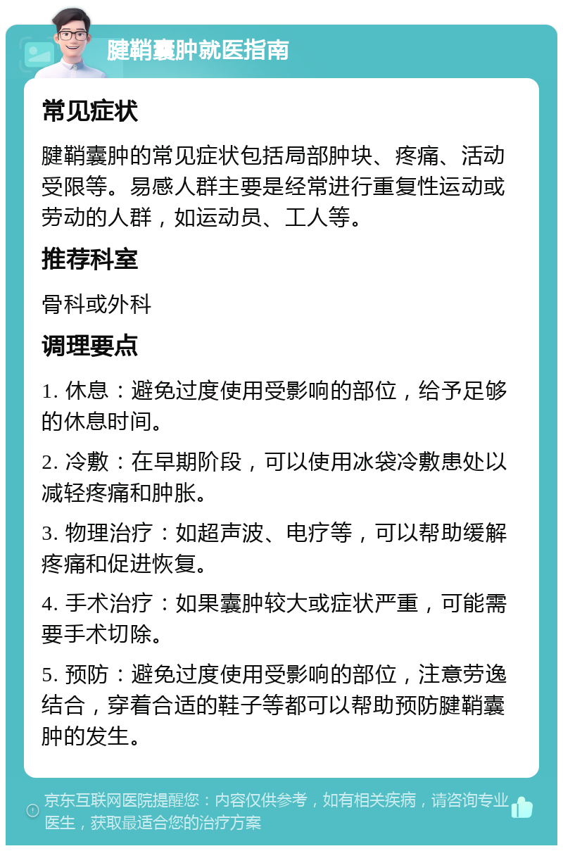 腱鞘囊肿就医指南 常见症状 腱鞘囊肿的常见症状包括局部肿块、疼痛、活动受限等。易感人群主要是经常进行重复性运动或劳动的人群，如运动员、工人等。 推荐科室 骨科或外科 调理要点 1. 休息：避免过度使用受影响的部位，给予足够的休息时间。 2. 冷敷：在早期阶段，可以使用冰袋冷敷患处以减轻疼痛和肿胀。 3. 物理治疗：如超声波、电疗等，可以帮助缓解疼痛和促进恢复。 4. 手术治疗：如果囊肿较大或症状严重，可能需要手术切除。 5. 预防：避免过度使用受影响的部位，注意劳逸结合，穿着合适的鞋子等都可以帮助预防腱鞘囊肿的发生。