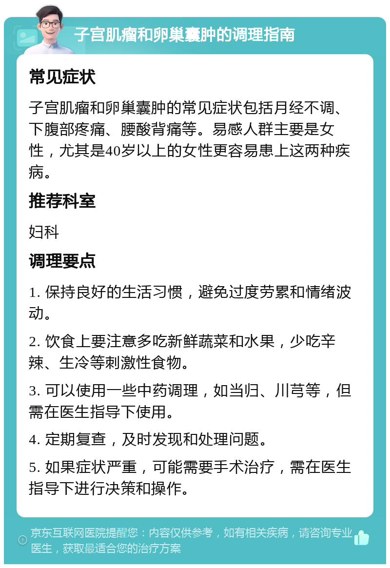 子宫肌瘤和卵巢囊肿的调理指南 常见症状 子宫肌瘤和卵巢囊肿的常见症状包括月经不调、下腹部疼痛、腰酸背痛等。易感人群主要是女性，尤其是40岁以上的女性更容易患上这两种疾病。 推荐科室 妇科 调理要点 1. 保持良好的生活习惯，避免过度劳累和情绪波动。 2. 饮食上要注意多吃新鲜蔬菜和水果，少吃辛辣、生冷等刺激性食物。 3. 可以使用一些中药调理，如当归、川芎等，但需在医生指导下使用。 4. 定期复查，及时发现和处理问题。 5. 如果症状严重，可能需要手术治疗，需在医生指导下进行决策和操作。