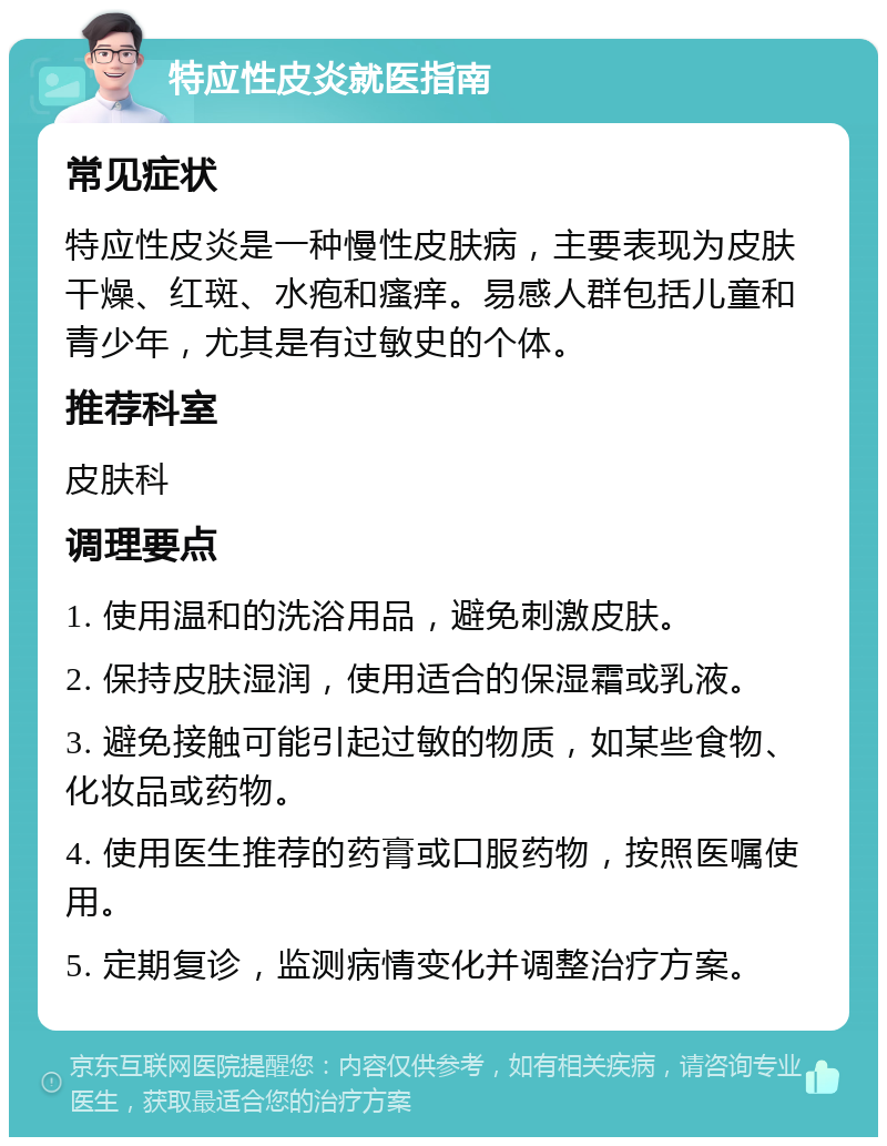 特应性皮炎就医指南 常见症状 特应性皮炎是一种慢性皮肤病，主要表现为皮肤干燥、红斑、水疱和瘙痒。易感人群包括儿童和青少年，尤其是有过敏史的个体。 推荐科室 皮肤科 调理要点 1. 使用温和的洗浴用品，避免刺激皮肤。 2. 保持皮肤湿润，使用适合的保湿霜或乳液。 3. 避免接触可能引起过敏的物质，如某些食物、化妆品或药物。 4. 使用医生推荐的药膏或口服药物，按照医嘱使用。 5. 定期复诊，监测病情变化并调整治疗方案。