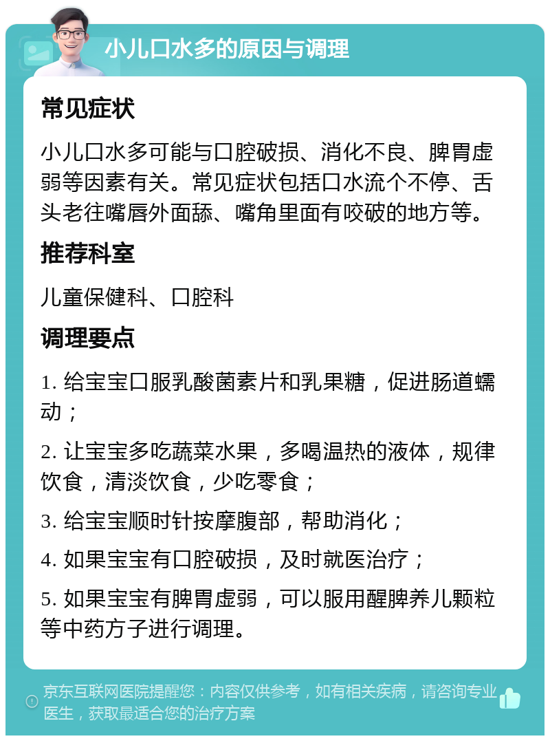 小儿口水多的原因与调理 常见症状 小儿口水多可能与口腔破损、消化不良、脾胃虚弱等因素有关。常见症状包括口水流个不停、舌头老往嘴唇外面舔、嘴角里面有咬破的地方等。 推荐科室 儿童保健科、口腔科 调理要点 1. 给宝宝口服乳酸菌素片和乳果糖，促进肠道蠕动； 2. 让宝宝多吃蔬菜水果，多喝温热的液体，规律饮食，清淡饮食，少吃零食； 3. 给宝宝顺时针按摩腹部，帮助消化； 4. 如果宝宝有口腔破损，及时就医治疗； 5. 如果宝宝有脾胃虚弱，可以服用醒脾养儿颗粒等中药方子进行调理。