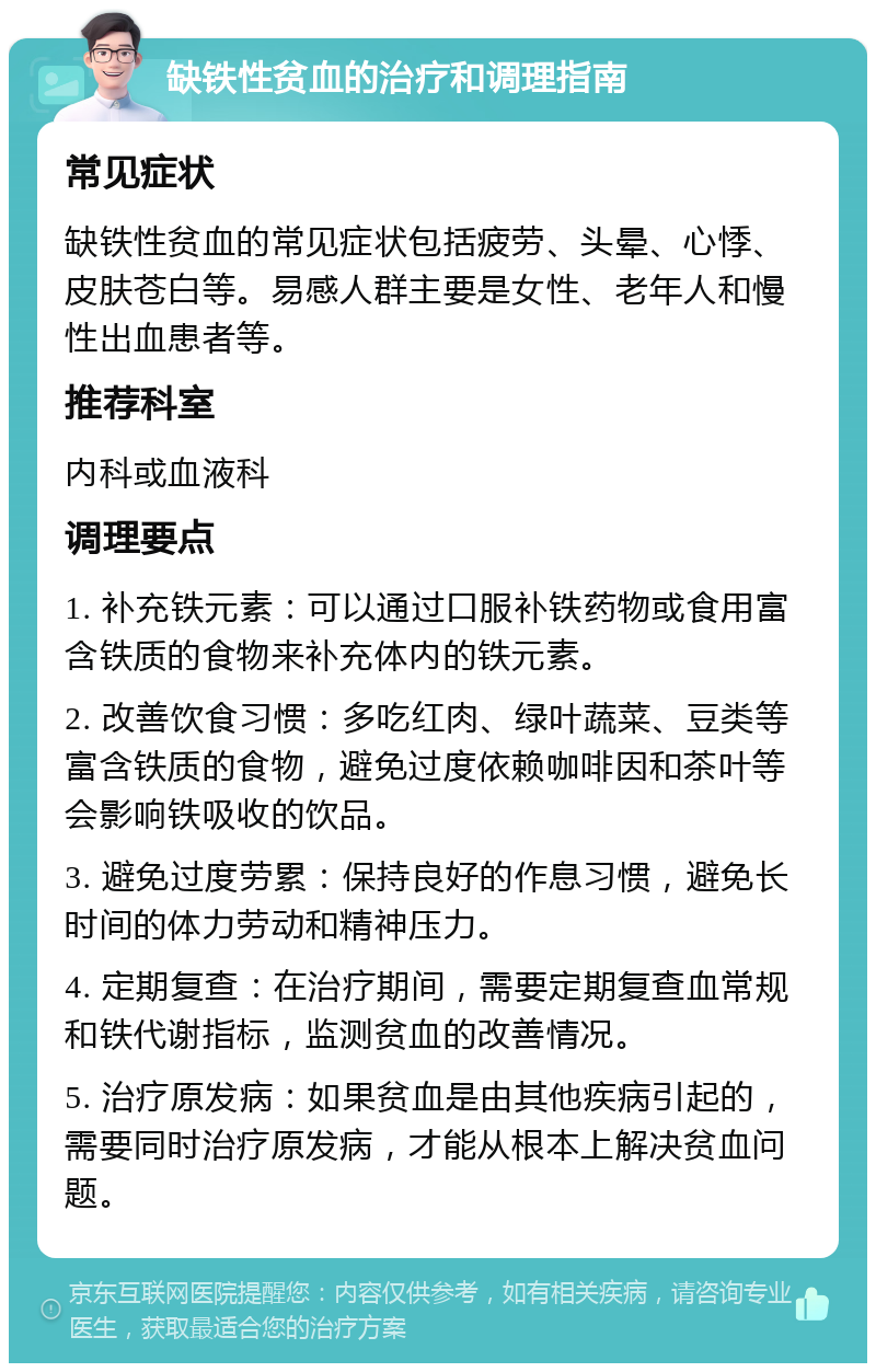 缺铁性贫血的治疗和调理指南 常见症状 缺铁性贫血的常见症状包括疲劳、头晕、心悸、皮肤苍白等。易感人群主要是女性、老年人和慢性出血患者等。 推荐科室 内科或血液科 调理要点 1. 补充铁元素：可以通过口服补铁药物或食用富含铁质的食物来补充体内的铁元素。 2. 改善饮食习惯：多吃红肉、绿叶蔬菜、豆类等富含铁质的食物，避免过度依赖咖啡因和茶叶等会影响铁吸收的饮品。 3. 避免过度劳累：保持良好的作息习惯，避免长时间的体力劳动和精神压力。 4. 定期复查：在治疗期间，需要定期复查血常规和铁代谢指标，监测贫血的改善情况。 5. 治疗原发病：如果贫血是由其他疾病引起的，需要同时治疗原发病，才能从根本上解决贫血问题。