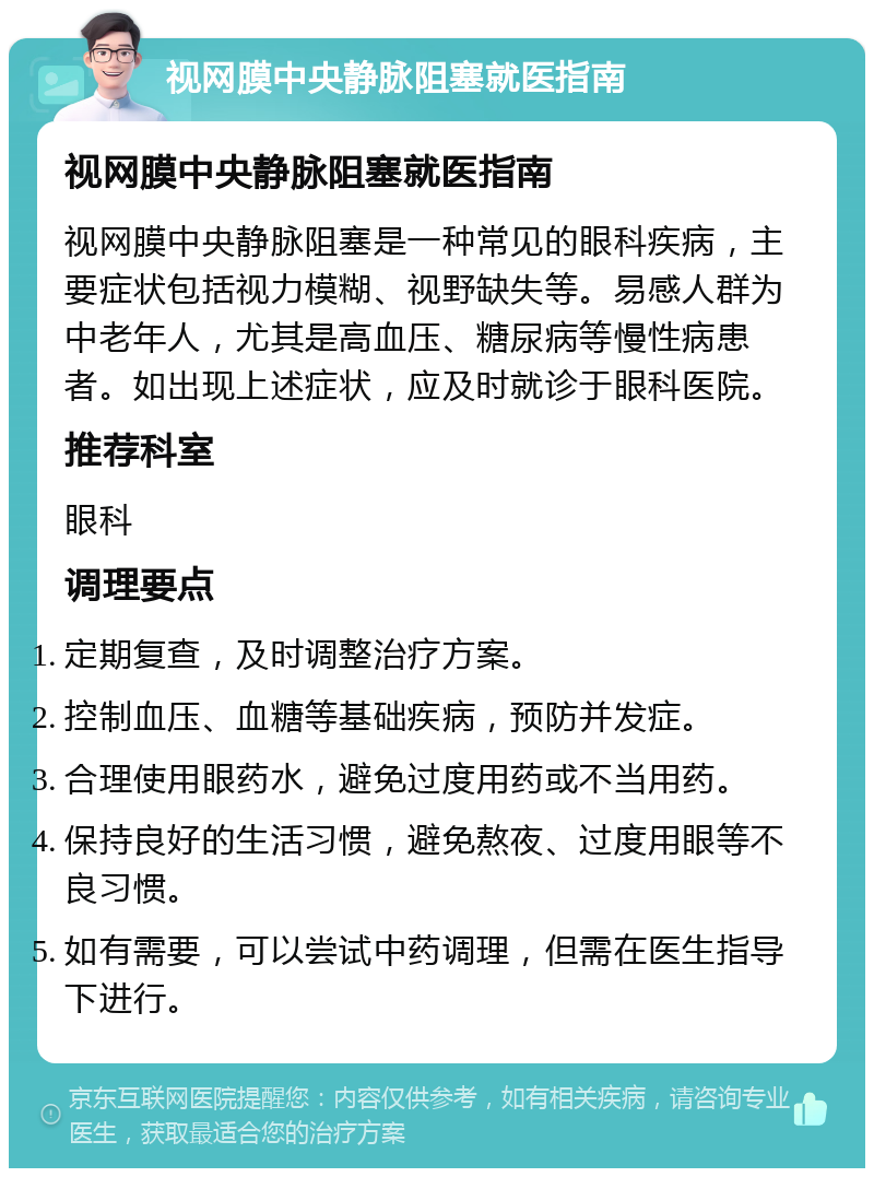 视网膜中央静脉阻塞就医指南 视网膜中央静脉阻塞就医指南 视网膜中央静脉阻塞是一种常见的眼科疾病，主要症状包括视力模糊、视野缺失等。易感人群为中老年人，尤其是高血压、糖尿病等慢性病患者。如出现上述症状，应及时就诊于眼科医院。 推荐科室 眼科 调理要点 定期复查，及时调整治疗方案。 控制血压、血糖等基础疾病，预防并发症。 合理使用眼药水，避免过度用药或不当用药。 保持良好的生活习惯，避免熬夜、过度用眼等不良习惯。 如有需要，可以尝试中药调理，但需在医生指导下进行。