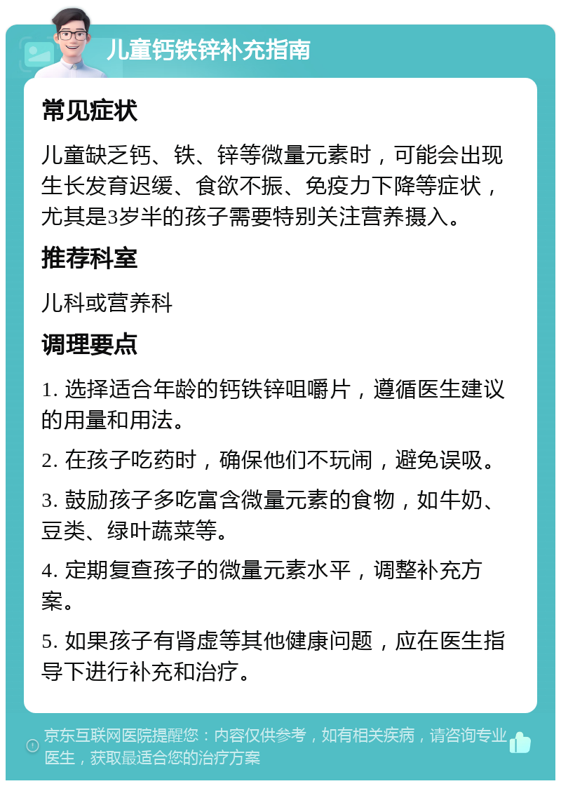 儿童钙铁锌补充指南 常见症状 儿童缺乏钙、铁、锌等微量元素时，可能会出现生长发育迟缓、食欲不振、免疫力下降等症状，尤其是3岁半的孩子需要特别关注营养摄入。 推荐科室 儿科或营养科 调理要点 1. 选择适合年龄的钙铁锌咀嚼片，遵循医生建议的用量和用法。 2. 在孩子吃药时，确保他们不玩闹，避免误吸。 3. 鼓励孩子多吃富含微量元素的食物，如牛奶、豆类、绿叶蔬菜等。 4. 定期复查孩子的微量元素水平，调整补充方案。 5. 如果孩子有肾虚等其他健康问题，应在医生指导下进行补充和治疗。