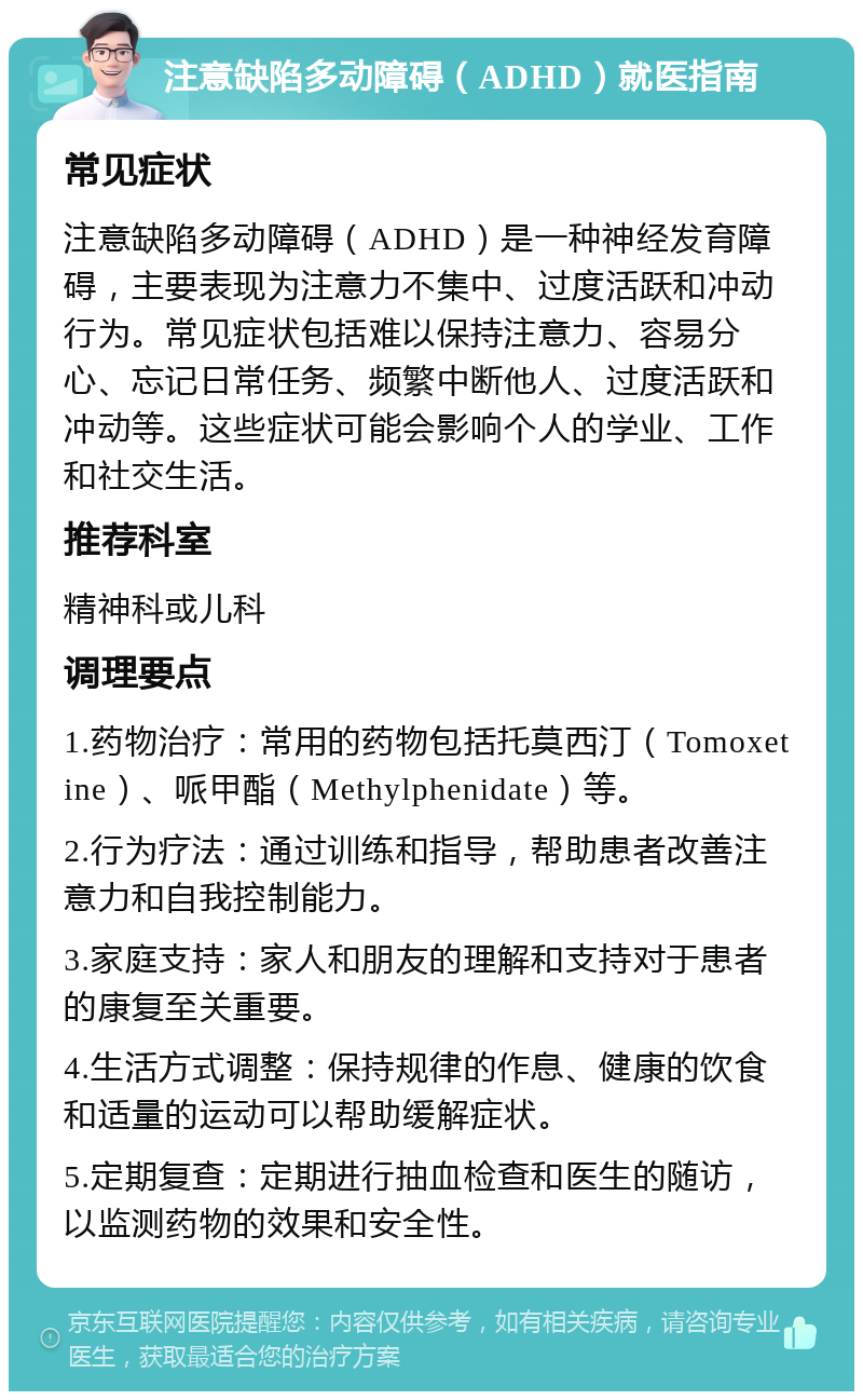 注意缺陷多动障碍（ADHD）就医指南 常见症状 注意缺陷多动障碍（ADHD）是一种神经发育障碍，主要表现为注意力不集中、过度活跃和冲动行为。常见症状包括难以保持注意力、容易分心、忘记日常任务、频繁中断他人、过度活跃和冲动等。这些症状可能会影响个人的学业、工作和社交生活。 推荐科室 精神科或儿科 调理要点 1.药物治疗：常用的药物包括托莫西汀（Tomoxetine）、哌甲酯（Methylphenidate）等。 2.行为疗法：通过训练和指导，帮助患者改善注意力和自我控制能力。 3.家庭支持：家人和朋友的理解和支持对于患者的康复至关重要。 4.生活方式调整：保持规律的作息、健康的饮食和适量的运动可以帮助缓解症状。 5.定期复查：定期进行抽血检查和医生的随访，以监测药物的效果和安全性。