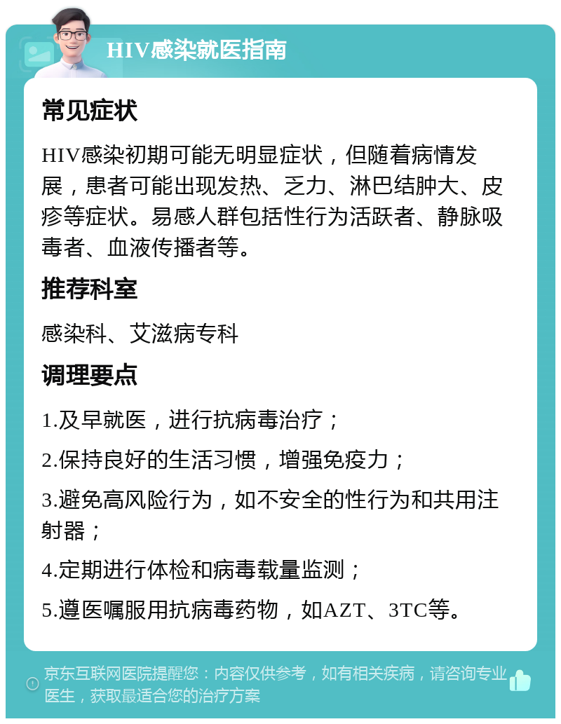 HIV感染就医指南 常见症状 HIV感染初期可能无明显症状，但随着病情发展，患者可能出现发热、乏力、淋巴结肿大、皮疹等症状。易感人群包括性行为活跃者、静脉吸毒者、血液传播者等。 推荐科室 感染科、艾滋病专科 调理要点 1.及早就医，进行抗病毒治疗； 2.保持良好的生活习惯，增强免疫力； 3.避免高风险行为，如不安全的性行为和共用注射器； 4.定期进行体检和病毒载量监测； 5.遵医嘱服用抗病毒药物，如AZT、3TC等。