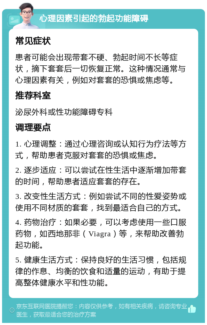 心理因素引起的勃起功能障碍 常见症状 患者可能会出现带套不硬、勃起时间不长等症状，摘下套套后一切恢复正常。这种情况通常与心理因素有关，例如对套套的恐惧或焦虑等。 推荐科室 泌尿外科或性功能障碍专科 调理要点 1. 心理调整：通过心理咨询或认知行为疗法等方式，帮助患者克服对套套的恐惧或焦虑。 2. 逐步适应：可以尝试在性生活中逐渐增加带套的时间，帮助患者适应套套的存在。 3. 改变性生活方式：例如尝试不同的性爱姿势或使用不同材质的套套，找到最适合自己的方式。 4. 药物治疗：如果必要，可以考虑使用一些口服药物，如西地那非（Viagra）等，来帮助改善勃起功能。 5. 健康生活方式：保持良好的生活习惯，包括规律的作息、均衡的饮食和适量的运动，有助于提高整体健康水平和性功能。